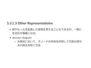 5.3.1.3 Other Representatioins
枝やルールを拡張した表現を考えることもできるが，一般に
定式化が複雑になる．
decision diagram
木表記において，子ノードの共有を許容して冗長な部分
木の発生を防ぐ方法
 