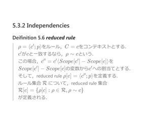 5.3.2 Independencies
Deifinition 5.6 reduced rule
ρ = ⟨c ; p⟩をルール，C = cをコンテキストとする．
c がcと一致するなら，ρ ∼ cという．
この場合，c = c ⟨Scope[c ] − Scope[c]⟩を
Scope[c ] − Scope[c]の変数からc への割当てとする．
そして，reduced rule ρ[c] = ⟨c ; p⟩を定義する．
ルール集合 R について，reduced rule 集合
R[c] = {ρ[c] : ρ ∈ R, ρ ∼ c}
が定義される．
′
′
′′ ′ ′
′ ′
′′
 