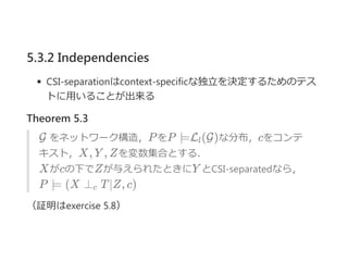 5.3.2 Independencies
CSI‐separationはcontext‐specificな独立を決定するためのテス
トに用いることが出来る
Theorem 5.3
G をネットワーク構造，PをP ⊨L (G)な分布，cをコンテ
キスト，X, Y , Zを変数集合とする．
Xがcの下でZが与えられたときにY とCSI‐separatedなら，
P ⊨ (X ⊥ T∣Z, c)
（証明はexercise 5.8）
l
c
 