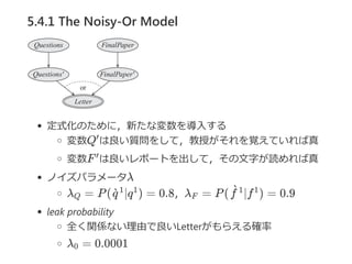 5.4.1 The Noisy-Or Model
定式化のために，新たな変数を導入する
変数Q は良い質問をして，教授がそれを覚えていれば真
変数F は良いレポートを出して，その文字が読めれば真
ノイズパラメータλ
λ = P( ∣q ) = 0.8，λ = P( ∣f ) = 0.9
leak probability
全く関係ない理由で良いLetterがもらえる確率
λ = 0.0001
′
′
Q q`1 1
F f`1 1
0
 