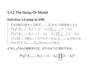 5.4.1 The Noisy-Or Model
Definition 5.8 noisy‐or CPD
Y をk個の2値をとる親X , ..., X をもつ2値変数とする．
P(y ∣X , ..., X ) = (1 − λ ) (1 − λ )
P(y ∣X , ..., X ) = 1 − [(1 − λ ) (1 − λ )]
となるk + 1個のノイズパラメータλ , λ , ..., λ があれば，
PCD P(Y ∣X , ..., X )はnoisy‐orである．
x を1, x を0と解釈すれば，以下のように変形できる．
P(y ∣X , ..., X ) = (1 − λ ) (1 − λ )
1 k
0
1 k 0 ∏i:X =xi i
1 i
1
1 k 0 ∏i:X =xi i
1 i
0 1 k
1 k
i
1
i
0
0
1 k 0
i=1
∏ i
xi
 