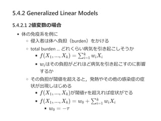 5.4.2 Generalized Linear Models
5.4.2.1 2値変数の場合
体の免疫系を例に
侵入者は体へ負担（burden）をかける
total burden ... どれくらい病気を引き起こしそうか
f(X , ..., X ) = w X
w はその負担がどれほど病気を引き起こすのに影響
するか
その負担が閾値を超えると，発熱やその他の感染症の症
状が出現しはじめる
f(X , ..., X )が閾値τを超えれば症状がでる
f(X , ..., X ) = w + w X
w = −τ
1 k ∑i=1
k
i i
i
1 k
1 k 0 ∑i=1
k
i i
0
 