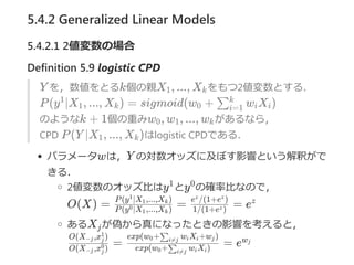 5.4.2 Generalized Linear Models
5.4.2.1 2値変数の場合
Definition 5.9 logistic CPD
Y を，数値をとるk個の親X , ..., X をもつ2値変数とする．
P(y ∣X , ..., X ) = sigmoid(w + w X )
のようなk + 1個の重みw , w , ..., w があるなら，
CPD P(Y ∣X , ..., X )はlogistic CPDである．
パラメータwは，Y の対数オッズに及ぼす影響という解釈がで
きる．
2値変数のオッズ比はy とy の確率比なので，
O(X) = = = e
あるX が偽から真になったときの影響を考えると，
= = e
1 k
1
1 k 0 ∑i=1
k
i i
0 1 k
1 k
1 0
P(y ∣X ,...,X )0
1 k
P(y ∣X ,...,X )1
1 k
1/(1+e )z
e /(1+e )z z
z
j
O(X ,x )−j j
0
O(X ,x )−j j
1
exp(w + w X )0 ∑i≠j i i
exp(w + w X +w )0 ∑i≠j i i j wj
 