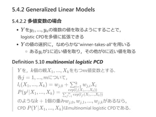 5.4.2 Generalized Linear Models
5.4.2.2 多値変数の場合
Y をy , ..., y の複数の値を取るようにすることで，
logistic CPDを多値に拡張できる
Y の値の選択に，なめらかな"winner‐takes‐all"を用いる
あるy が1に近い値を取り，その他が0に近い値を取る
Definition 5.10 multinomial logistic PCD
Y を，k個の親X , ..., X をもつm値変数とする．
各j = 1, ..., mについて，
l (X , ..., X ) = w + w X
P(y ∣X , ..., X ) =
のようなk + 1個の重みw , w , ..., w があるなら，
CPD P(Y ∣X , ..., X )はmultinomial logistic CPDである．
1 n
i
1 k
i 1 k j,0 ∑i=1
k
j,i i
j
1 k exp(l (X ,...,X ))∑j =1′
m
j′ 1 k
exp(l (X ,...,X ))j 1 k
j,0 j,1 j,k
1 k
 