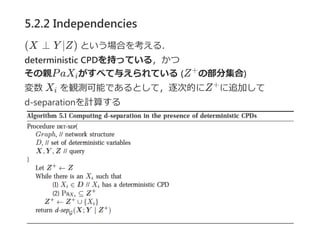 5.2.2 Independencies
(X ⊥ Y ∣Z) という場合を考える．
deterministic CPDを持っている，かつ
その親PaX がすべて与えられている (Z の部分集合)
変数 X を観測可能であるとして，逐次的にZ に追加して
d‐separationを計算する
i
+
i
+
 