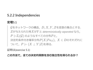 5.2.2 Independencies
定理5.1
Gをネットワークの構造，D, X, Y , Zを変数の集合とする．
Zが与えられた時XがY と deterministically separated なら，
P ⊨I (G) のようなすべての分布Pと，
決定的条件付き確率分布P(X∣Pa )，X ∈ Dのそれぞれに
ついて，P ⊨ (X ⊥ Y ∣Z)を得る．
証明は﴾exercise 5.1﴿
この方法で，全ての決定的関数を含む独立性を得られるか？
l
X
 