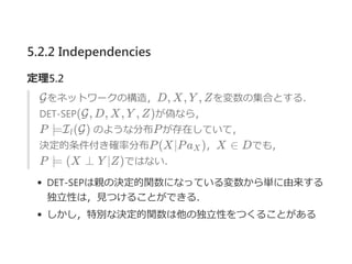 5.2.2 Independencies
定理5.2
Gをネットワークの構造，D, X, Y , Zを変数の集合とする．
DET‐SEP(G, D, X, Y , Z)が偽なら，
P ⊨I (G) のような分布Pが存在していて，
決定的条件付き確率分布P(X∣Pa )，X ∈ Dでも，
P ⊨ (X ⊥ Y ∣Z)ではない．
DET‐SEPは親の決定的関数になっている変数から単に由来する
独立性は，見つけることができる．
しかし，特別な決定的関数は他の独立性をつくることがある
l
X
 