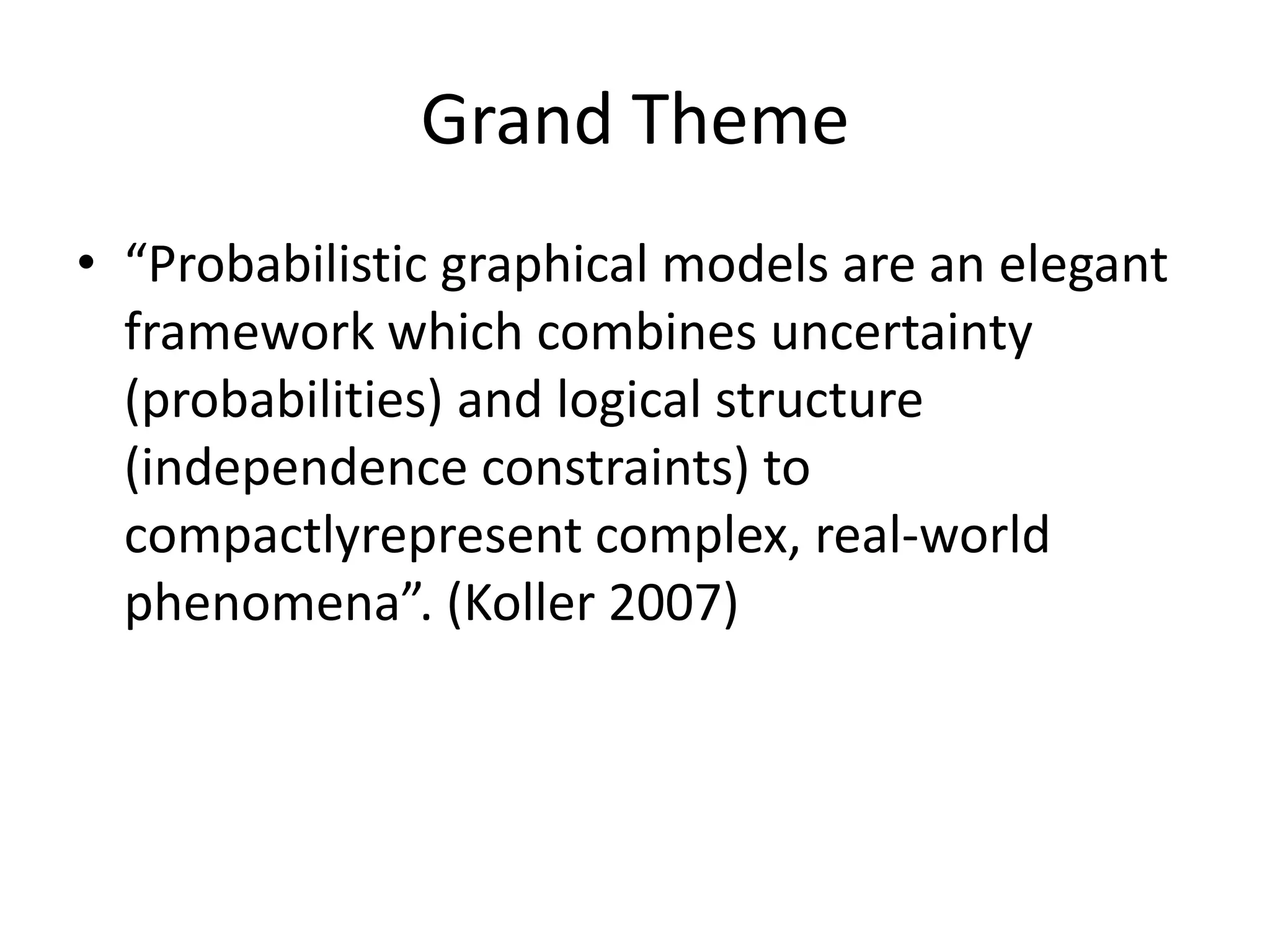 Grand Theme
• “Probabilistic graphical models are an elegant
  framework which combines uncertainty
  (probabilities) and logical structure
  (independence constraints) to
  compactlyrepresent complex, real-world
  phenomena”. (Koller 2007)
 