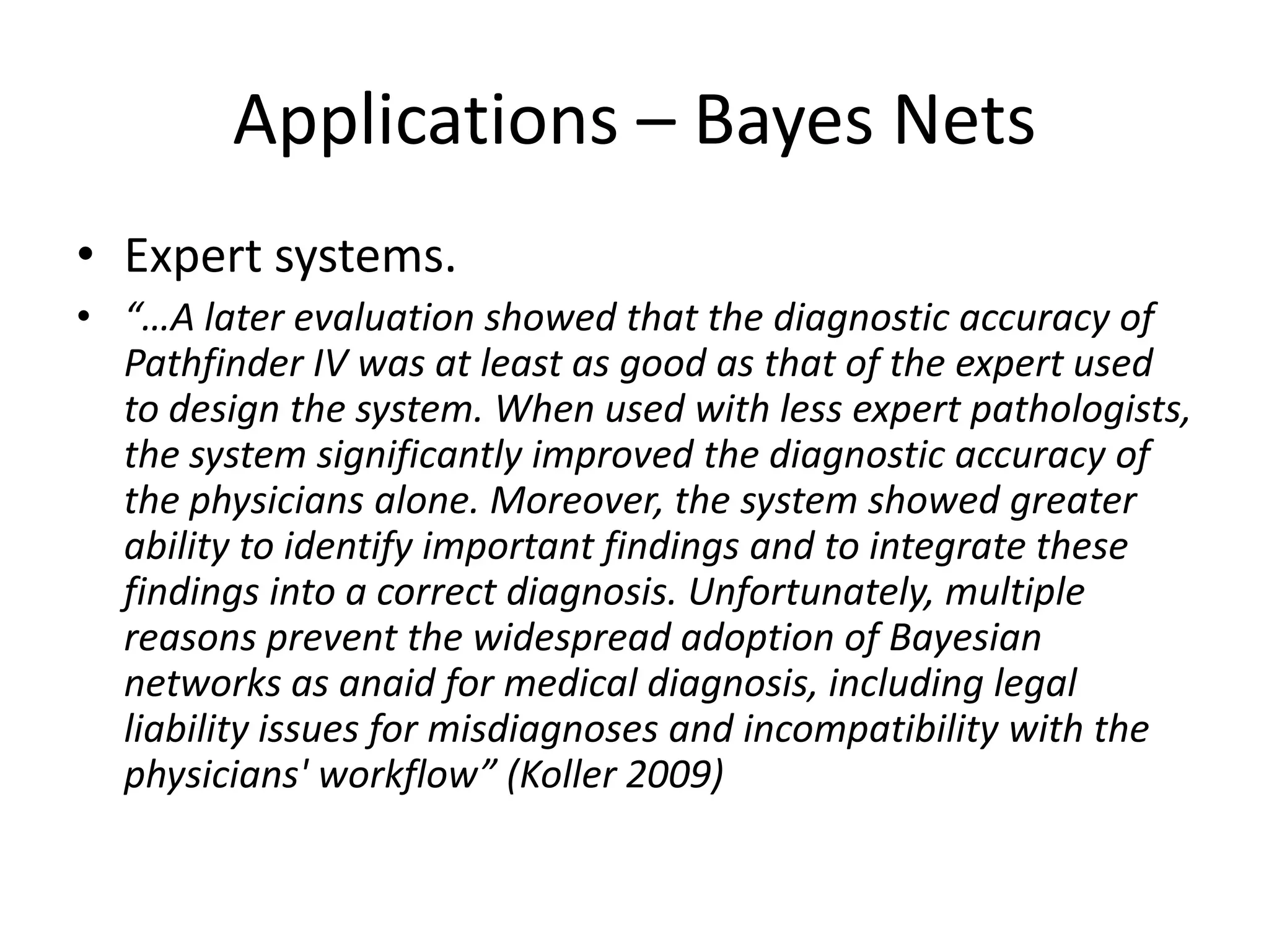 Applications – Bayes Nets
• Expert systems.
• “…A later evaluation showed that the diagnostic accuracy of
  Pathfinder IV was at least as good as that of the expert used
  to design the system. When used with less expert pathologists,
  the system significantly improved the diagnostic accuracy of
  the physicians alone. Moreover, the system showed greater
  ability to identify important findings and to integrate these
  findings into a correct diagnosis. Unfortunately, multiple
  reasons prevent the widespread adoption of Bayesian
  networks as anaid for medical diagnosis, including legal
  liability issues for misdiagnoses and incompatibility with the
  physicians' workflow” (Koller 2009)
 
