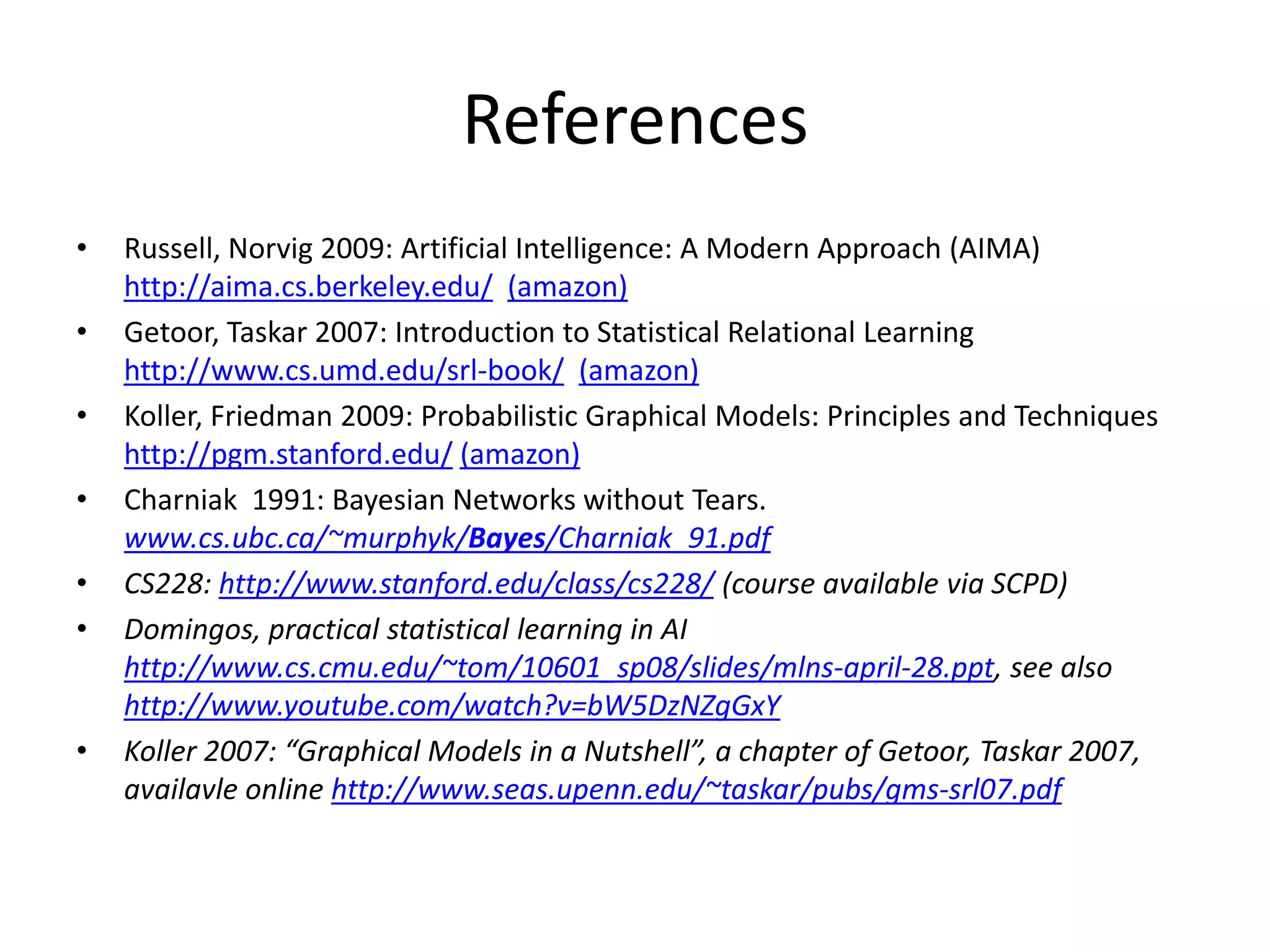 References
•   Russell, Norvig 2009: Artificial Intelligence: A Modern Approach (AIMA)
    http://aima.cs.berkeley.edu/ (amazon)
•   Getoor, Taskar 2007: Introduction to Statistical Relational Learning
    http://www.cs.umd.edu/srl-book/ (amazon)
•   Koller, Friedman 2009: Probabilistic Graphical Models: Principles and Techniques
    http://pgm.stanford.edu/ (amazon)
•   Charniak 1991: Bayesian Networks without Tears.
    www.cs.ubc.ca/~murphyk/Bayes/Charniak_91.pdf
•   CS228: http://www.stanford.edu/class/cs228/ (course available via SCPD)
•   Domingos, practical statistical learning in AI
    http://www.cs.cmu.edu/~tom/10601_sp08/slides/mlns-april-28.ppt, see also
    http://www.youtube.com/watch?v=bW5DzNZgGxY
•   Koller 2007: “Graphical Models in a Nutshell”, a chapter of Getoor, Taskar 2007,
    availavle online http://www.seas.upenn.edu/~taskar/pubs/gms-srl07.pdf
 