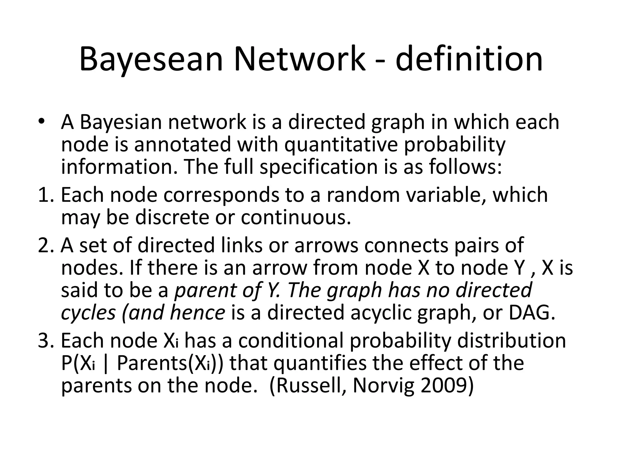 Bayesean Network - definition
• A Bayesian network is a directed graph in which each
   node is annotated with quantitative probability
   information. The full specification is as follows:
1. Each node corresponds to a random variable, which
   may be discrete or continuous.
2. A set of directed links or arrows connects pairs of
   nodes. If there is an arrow from node X to node Y , X is
   said to be a parent of Y. The graph has no directed
   cycles (and hence is a directed acyclic graph, or DAG.
3. Each node Xi has a conditional probability distribution
   P(Xi | Parents(Xi)) that quantifies the effect of the
   parents on the node. (Russell, Norvig 2009)
 