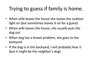 Trying to guess if family is home.
• When wife leaves the house she leaves the outdoor
  light on (but sometimes leaves it on for a guest)
• When wife leaves the house, she usually puts the
  dog out
• When dog has a bowel problem, she goes to the
  backyard
• If the dog is in the backyard, I will probably hear it
  (but it might be the neighbor's dog)
 