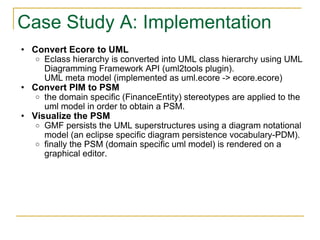 Case Study A: Implementation Convert Ecore to UML Eclass hierarchy is converted into UML class hierarchy using UML Diagramming Framework API (uml2tools plugin).  UML meta model (implemented as uml.ecore -> ecore.ecore) Convert PIM to PSM the domain specific (FinanceEntity) stereotypes are applied to the uml model in order to obtain a PSM. Visualize the PSM GMF persists the UML superstructures using a diagram notational model (an eclipse specific diagram persistence vocabulary-PDM). finally the PSM (domain specific uml model) is rendered on a graphical editor. 