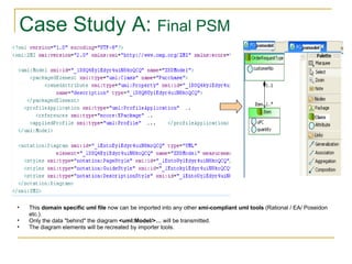 Case Study A:  Final PSM This  domain specific uml file  now can be imported into any other  xmi-compliant uml tools  (Rational / EA/ Poseidon etc.). Only the data "behind" the diagram  <uml:Model/>…  will be transmitted.  The diagram elements will be recreated by importer tools. 