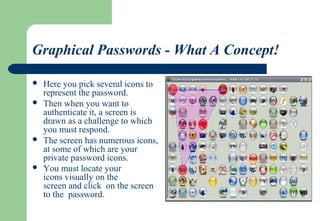 Graphical Passwords - What A Concept!
 Here you pick several icons to
represent the password.
 Then when you want to
authenticate it, a screen is
drawn as a challenge to which
you must respond.
 The screen has numerous icons,
at some of which are your
private password icons.
 You must locate your
icons visually on the
screen and click on the screen
to the password.
 
