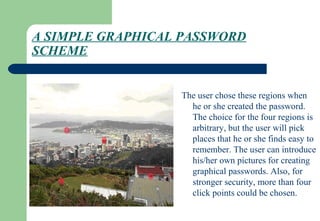 A SIMPLE GRAPHICAL PASSWORD
SCHEME
The user chose these regions when
he or she created the password.
The choice for the four regions is
arbitrary, but the user will pick
places that he or she finds easy to
remember. The user can introduce
his/her own pictures for creating
graphical passwords. Also, for
stronger security, more than four
click points could be chosen.
 