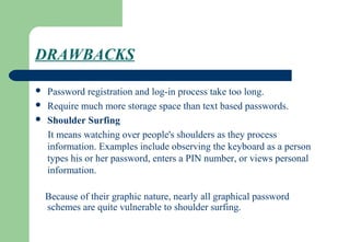 DRAWBACKS
 Password registration and log-in process take too long.
 Require much more storage space than text based passwords.
 Shoulder Surfing
It means watching over people's shoulders as they process
information. Examples include observing the keyboard as a person
types his or her password, enters a PIN number, or views personal
information.
Because of their graphic nature, nearly all graphical password
schemes are quite vulnerable to shoulder surfing.
 