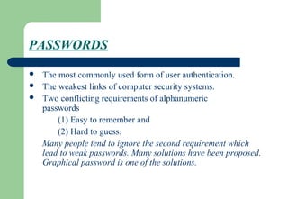 PASSWORDS
 The most commonly used form of user authentication.
 The weakest links of computer security systems.
 Two conflicting requirements of alphanumeric
passwords
(1) Easy to remember and
(2) Hard to guess.
Many people tend to ignore the second requirement which
lead to weak passwords. Many solutions have been proposed.
Graphical password is one of the solutions.
 