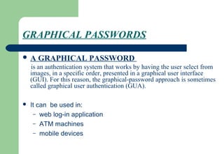 GRAPHICAL PASSWORDS
 A GRAPHICAL PASSWORD
is an authentication system that works by having the user select from
images, in a specific order, presented in a graphical user interface
(GUI). For this reason, the graphical-password approach is sometimes
called graphical user authentication (GUA).
 It can be used in:
– web log-in application
– ATM machines
– mobile devices
 