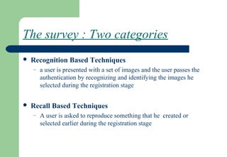 The survey : Two categories
 Recognition Based Techniques
– a user is presented with a set of images and the user passes the
authentication by recognizing and identifying the images he
selected during the registration stage
 Recall Based Techniques
– A user is asked to reproduce something that he created or
selected earlier during the registration stage
 