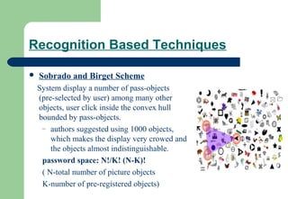 Recognition Based Techniques
 Sobrado and Birget Scheme
System display a number of pass-objects
(pre-selected by user) among many other
objects, user click inside the convex hull
bounded by pass-objects.
– authors suggested using 1000 objects,
which makes the display very crowed and
the objects almost indistinguishable.
password space: N!/K! (N-K)!
( N-total number of picture objects
K-number of pre-registered objects)
 