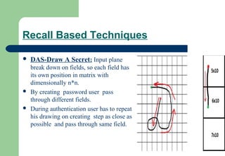 Recall Based Techniques
 DAS-Draw A Secret: Input plane
break down on fields, so each field has
its own position in matrix with
dimensionally n*n.
 By creating password user pass
through different fields.
 During authentication user has to repeat
his drawing on creating step as close as
possible and pass through same field.
 