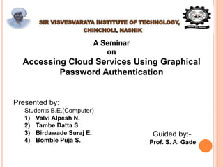 A Seminar
on
Accessing Cloud Services Using Graphical
Password Authentication
Presented by:
Students B.E.(Computer)
1) Valvi Alpesh N.
2) Tambe Datta S.
3) Birdawade Suraj E.
4) Bomble Puja S.
Guided by:-
Prof. S. A. Gade
 