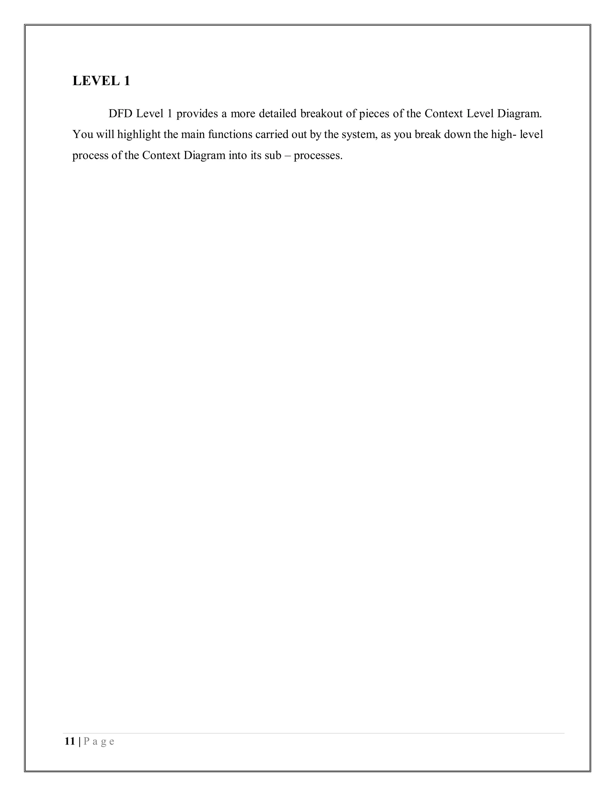 11 | P a g e
LEVEL 1
DFD Level 1 provides a more detailed breakout of pieces of the Context Level Diagram.
You will highlight the main functions carried out by the system, as you break down the high- level
process of the Context Diagram into its sub – processes.
 