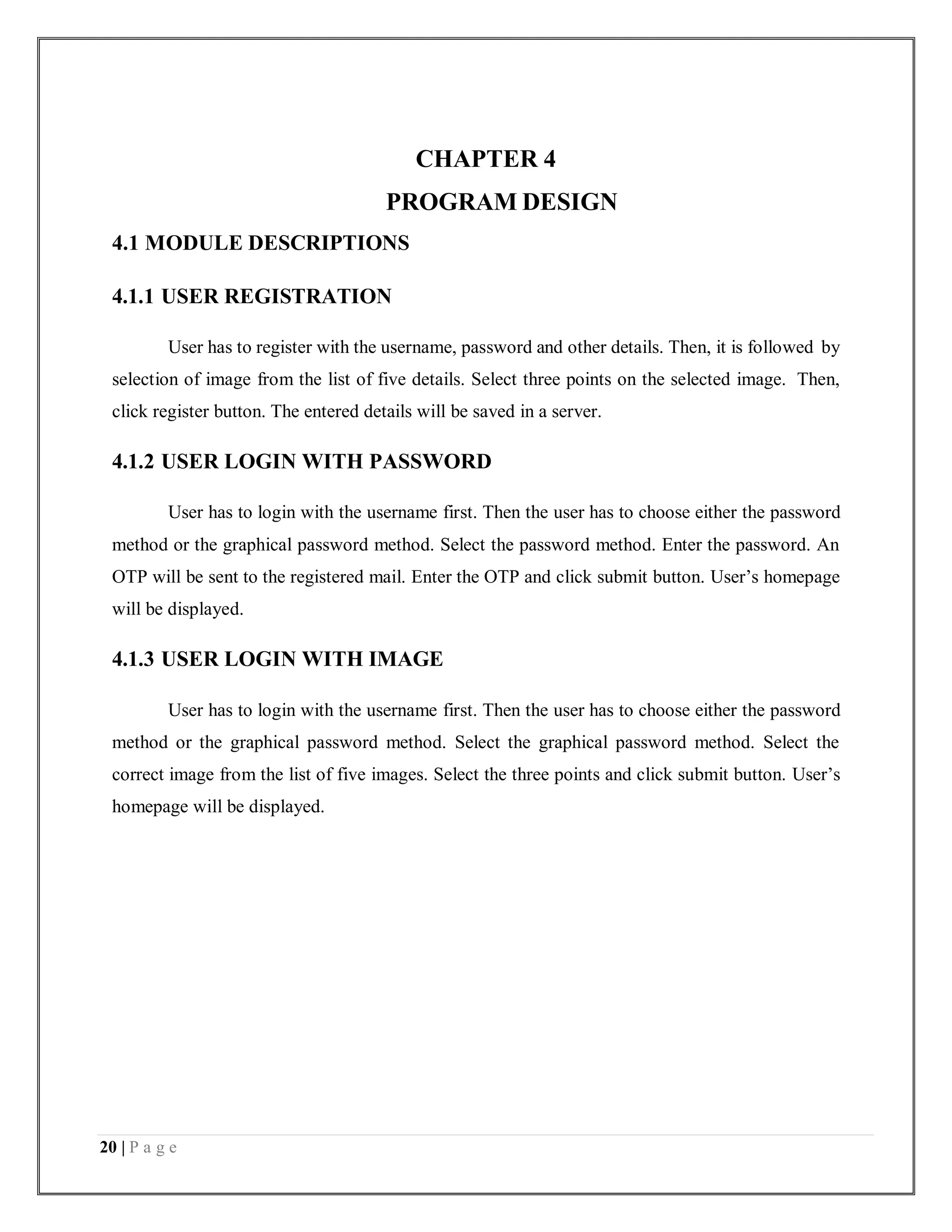 20 | P a g e
CHAPTER 4
PROGRAM DESIGN
4.1 MODULE DESCRIPTIONS
4.1.1 USER REGISTRATION
User has to register with the username, password and other details. Then, it is followed by
selection of image from the list of five details. Select three points on the selected image. Then,
click register button. The entered details will be saved in a server.
4.1.2 USER LOGIN WITH PASSWORD
User has to login with the username first. Then the user has to choose either the password
method or the graphical password method. Select the password method. Enter the password. An
OTP will be sent to the registered mail. Enter the OTP and click submit button. User’s homepage
will be displayed.
4.1.3 USER LOGIN WITH IMAGE
User has to login with the username first. Then the user has to choose either the password
method or the graphical password method. Select the graphical password method. Select the
correct image from the list of five images. Select the three points and click submit button. User’s
homepage will be displayed.
 