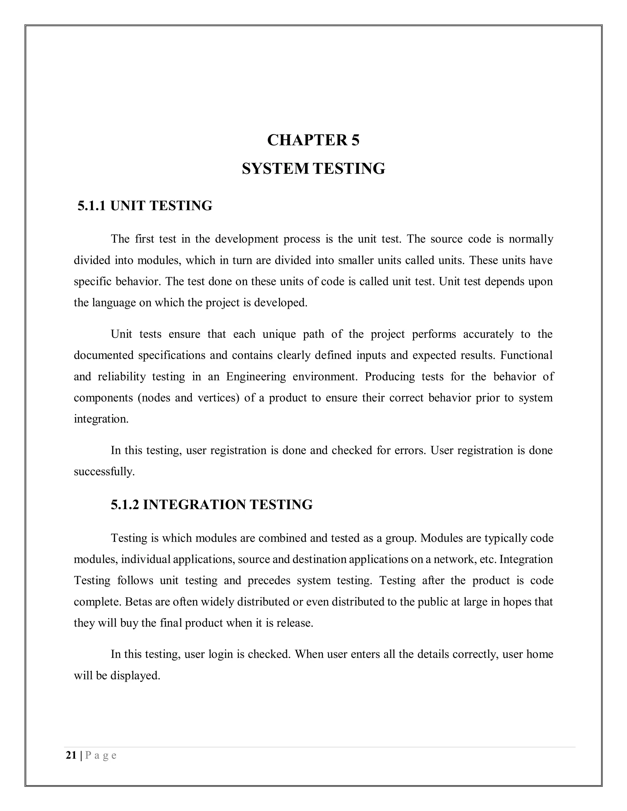 21 | P a g e
CHAPTER 5
SYSTEM TESTING
5.1.1 UNIT TESTING
The first test in the development process is the unit test. The source code is normally
divided into modules, which in turn are divided into smaller units called units. These units have
specific behavior. The test done on these units of code is called unit test. Unit test depends upon
the language on which the project is developed.
Unit tests ensure that each unique path of the project performs accurately to the
documented specifications and contains clearly defined inputs and expected results. Functional
and reliability testing in an Engineering environment. Producing tests for the behavior of
components (nodes and vertices) of a product to ensure their correct behavior prior to system
integration.
In this testing, user registration is done and checked for errors. User registration is done
successfully.
5.1.2 INTEGRATION TESTING
Testing is which modules are combined and tested as a group. Modules are typically code
modules, individual applications, source and destination applications on a network, etc. Integration
Testing follows unit testing and precedes system testing. Testing after the product is code
complete. Betas are often widely distributed or even distributed to the public at large in hopes that
they will buy the final product when it is release.
In this testing, user login is checked. When user enters all the details correctly, user home
will be displayed.
 