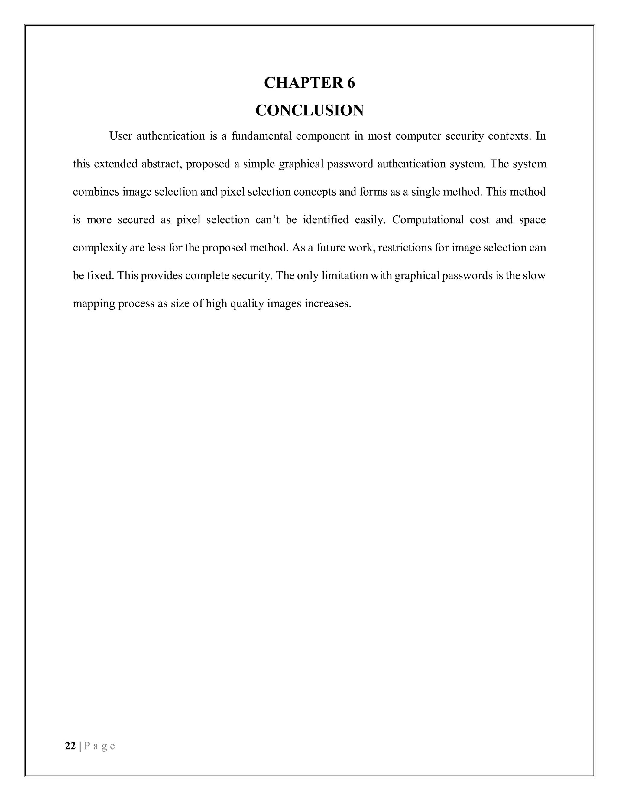 22 | P a g e
CHAPTER 6
CONCLUSION
User authentication is a fundamental component in most computer security contexts. In
this extended abstract, proposed a simple graphical password authentication system. The system
combines image selection and pixel selection concepts and forms as a single method. This method
is more secured as pixel selection can’t be identified easily. Computational cost and space
complexity are less for the proposed method. As a future work, restrictions for image selection can
be fixed. This provides complete security. The only limitation with graphical passwords is the slow
mapping process as size of high quality images increases.
 