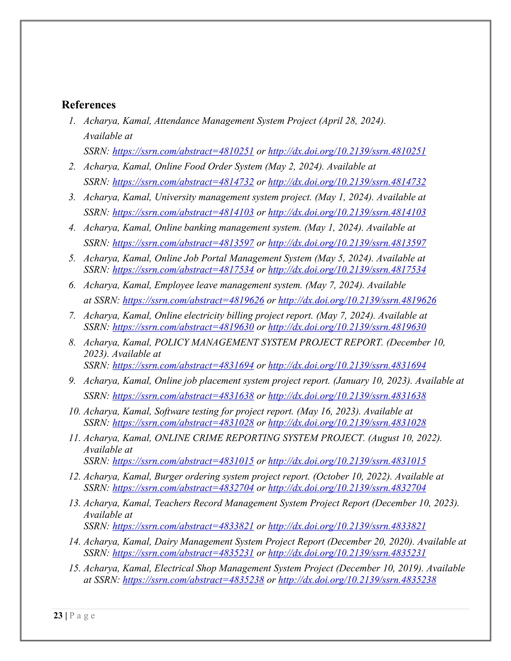 23 | P a g e
References
1. Acharya, Kamal, Attendance Management System Project (April 28, 2024).
Available at
SSRN: https://ssrn.com/abstract=4810251 or http://dx.doi.org/10.2139/ssrn.4810251
2. Acharya, Kamal, Online Food Order System (May 2, 2024). Available at
SSRN: https://ssrn.com/abstract=4814732 or http://dx.doi.org/10.2139/ssrn.4814732
3. Acharya, Kamal, University management system project. (May 1, 2024). Available at
SSRN: https://ssrn.com/abstract=4814103 or http://dx.doi.org/10.2139/ssrn.4814103
4. Acharya, Kamal, Online banking management system. (May 1, 2024). Available at
SSRN: https://ssrn.com/abstract=4813597 or http://dx.doi.org/10.2139/ssrn.4813597
5. Acharya, Kamal, Online Job Portal Management System (May 5, 2024). Available at
SSRN: https://ssrn.com/abstract=4817534 or http://dx.doi.org/10.2139/ssrn.4817534
6. Acharya, Kamal, Employee leave management system. (May 7, 2024). Available
at SSRN: https://ssrn.com/abstract=4819626 or http://dx.doi.org/10.2139/ssrn.4819626
7. Acharya, Kamal, Online electricity billing project report. (May 7, 2024). Available at
SSRN: https://ssrn.com/abstract=4819630 or http://dx.doi.org/10.2139/ssrn.4819630
8. Acharya, Kamal, POLICY MANAGEMENT SYSTEM PROJECT REPORT. (December 10,
2023). Available at
SSRN: https://ssrn.com/abstract=4831694 or http://dx.doi.org/10.2139/ssrn.4831694
9. Acharya, Kamal, Online job placement system project report. (January 10, 2023). Available at
SSRN: https://ssrn.com/abstract=4831638 or http://dx.doi.org/10.2139/ssrn.4831638
10. Acharya, Kamal, Software testing for project report. (May 16, 2023). Available at
SSRN: https://ssrn.com/abstract=4831028 or http://dx.doi.org/10.2139/ssrn.4831028
11. Acharya, Kamal, ONLINE CRIME REPORTING SYSTEM PROJECT. (August 10, 2022).
Available at
SSRN: https://ssrn.com/abstract=4831015 or http://dx.doi.org/10.2139/ssrn.4831015
12. Acharya, Kamal, Burger ordering system project report. (October 10, 2022). Available at
SSRN: https://ssrn.com/abstract=4832704 or http://dx.doi.org/10.2139/ssrn.4832704
13. Acharya, Kamal, Teachers Record Management System Project Report (December 10, 2023).
Available at
SSRN: https://ssrn.com/abstract=4833821 or http://dx.doi.org/10.2139/ssrn.4833821
14. Acharya, Kamal, Dairy Management System Project Report (December 20, 2020). Available at
SSRN: https://ssrn.com/abstract=4835231 or http://dx.doi.org/10.2139/ssrn.4835231
15. Acharya, Kamal, Electrical Shop Management System Project (December 10, 2019). Available
at SSRN: https://ssrn.com/abstract=4835238 or http://dx.doi.org/10.2139/ssrn.4835238
 