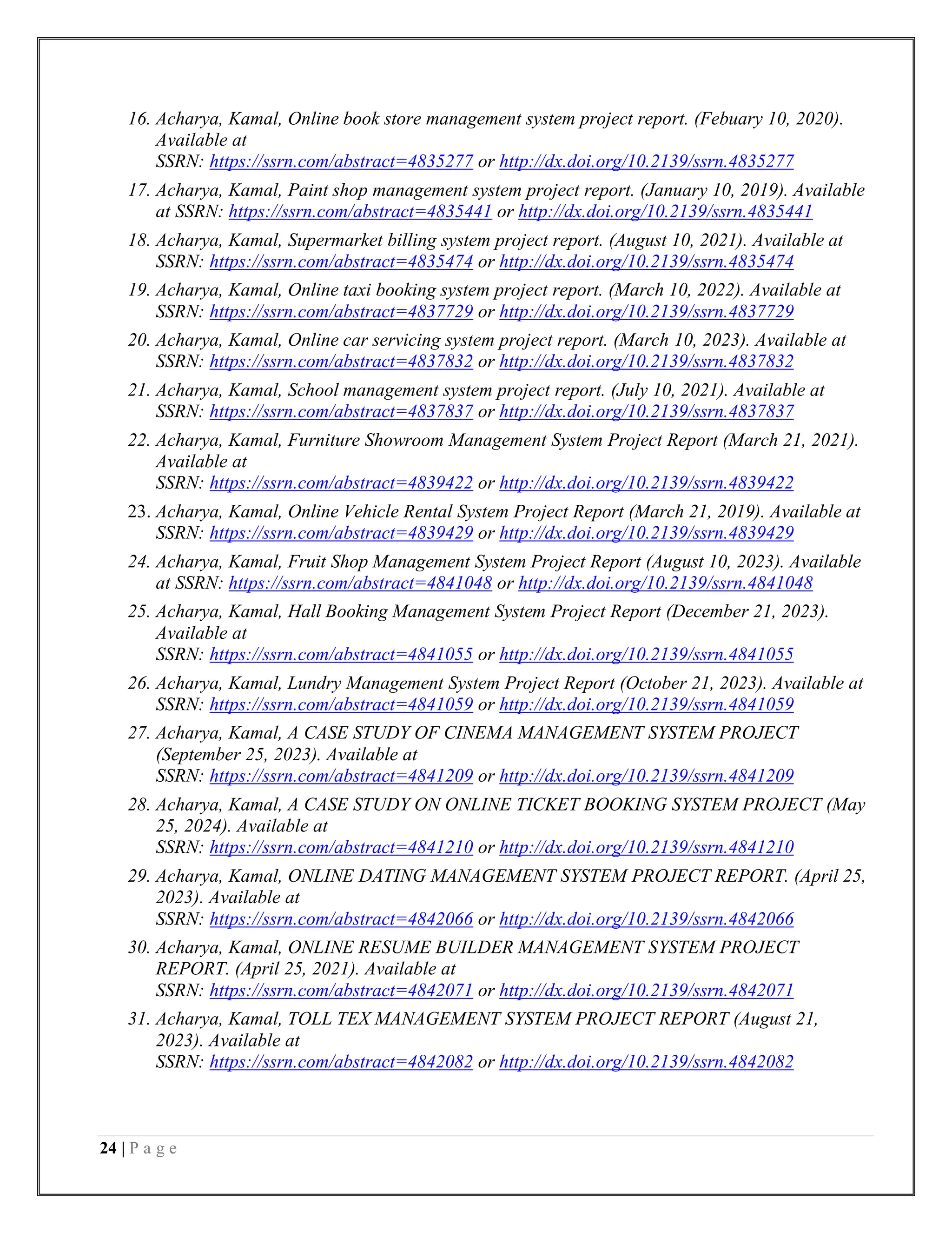 24 | P a g e
16. Acharya, Kamal, Online book store management system project report. (Febuary 10, 2020).
Available at
SSRN: https://ssrn.com/abstract=4835277 or http://dx.doi.org/10.2139/ssrn.4835277
17. Acharya, Kamal, Paint shop management system project report. (January 10, 2019). Available
at SSRN: https://ssrn.com/abstract=4835441 or http://dx.doi.org/10.2139/ssrn.4835441
18. Acharya, Kamal, Supermarket billing system project report. (August 10, 2021). Available at
SSRN: https://ssrn.com/abstract=4835474 or http://dx.doi.org/10.2139/ssrn.4835474
19. Acharya, Kamal, Online taxi booking system project report. (March 10, 2022). Available at
SSRN: https://ssrn.com/abstract=4837729 or http://dx.doi.org/10.2139/ssrn.4837729
20. Acharya, Kamal, Online car servicing system project report. (March 10, 2023). Available at
SSRN: https://ssrn.com/abstract=4837832 or http://dx.doi.org/10.2139/ssrn.4837832
21. Acharya, Kamal, School management system project report. (July 10, 2021). Available at
SSRN: https://ssrn.com/abstract=4837837 or http://dx.doi.org/10.2139/ssrn.4837837
22. Acharya, Kamal, Furniture Showroom Management System Project Report (March 21, 2021).
Available at
SSRN: https://ssrn.com/abstract=4839422 or http://dx.doi.org/10.2139/ssrn.4839422
23. Acharya, Kamal, Online Vehicle Rental System Project Report (March 21, 2019). Available at
SSRN: https://ssrn.com/abstract=4839429 or http://dx.doi.org/10.2139/ssrn.4839429
24. Acharya, Kamal, Fruit Shop Management System Project Report (August 10, 2023). Available
at SSRN: https://ssrn.com/abstract=4841048 or http://dx.doi.org/10.2139/ssrn.4841048
25. Acharya, Kamal, Hall Booking Management System Project Report (December 21, 2023).
Available at
SSRN: https://ssrn.com/abstract=4841055 or http://dx.doi.org/10.2139/ssrn.4841055
26. Acharya, Kamal, Lundry Management System Project Report (October 21, 2023). Available at
SSRN: https://ssrn.com/abstract=4841059 or http://dx.doi.org/10.2139/ssrn.4841059
27. Acharya, Kamal, A CASE STUDY OF CINEMA MANAGEMENT SYSTEM PROJECT
(September 25, 2023). Available at
SSRN: https://ssrn.com/abstract=4841209 or http://dx.doi.org/10.2139/ssrn.4841209
28. Acharya, Kamal, A CASE STUDY ON ONLINE TICKET BOOKING SYSTEM PROJECT (May
25, 2024). Available at
SSRN: https://ssrn.com/abstract=4841210 or http://dx.doi.org/10.2139/ssrn.4841210
29. Acharya, Kamal, ONLINE DATING MANAGEMENT SYSTEM PROJECT REPORT. (April 25,
2023). Available at
SSRN: https://ssrn.com/abstract=4842066 or http://dx.doi.org/10.2139/ssrn.4842066
30. Acharya, Kamal, ONLINE RESUME BUILDER MANAGEMENT SYSTEM PROJECT
REPORT. (April 25, 2021). Available at
SSRN: https://ssrn.com/abstract=4842071 or http://dx.doi.org/10.2139/ssrn.4842071
31. Acharya, Kamal, TOLL TEX MANAGEMENT SYSTEM PROJECT REPORT (August 21,
2023). Available at
SSRN: https://ssrn.com/abstract=4842082 or http://dx.doi.org/10.2139/ssrn.4842082
 