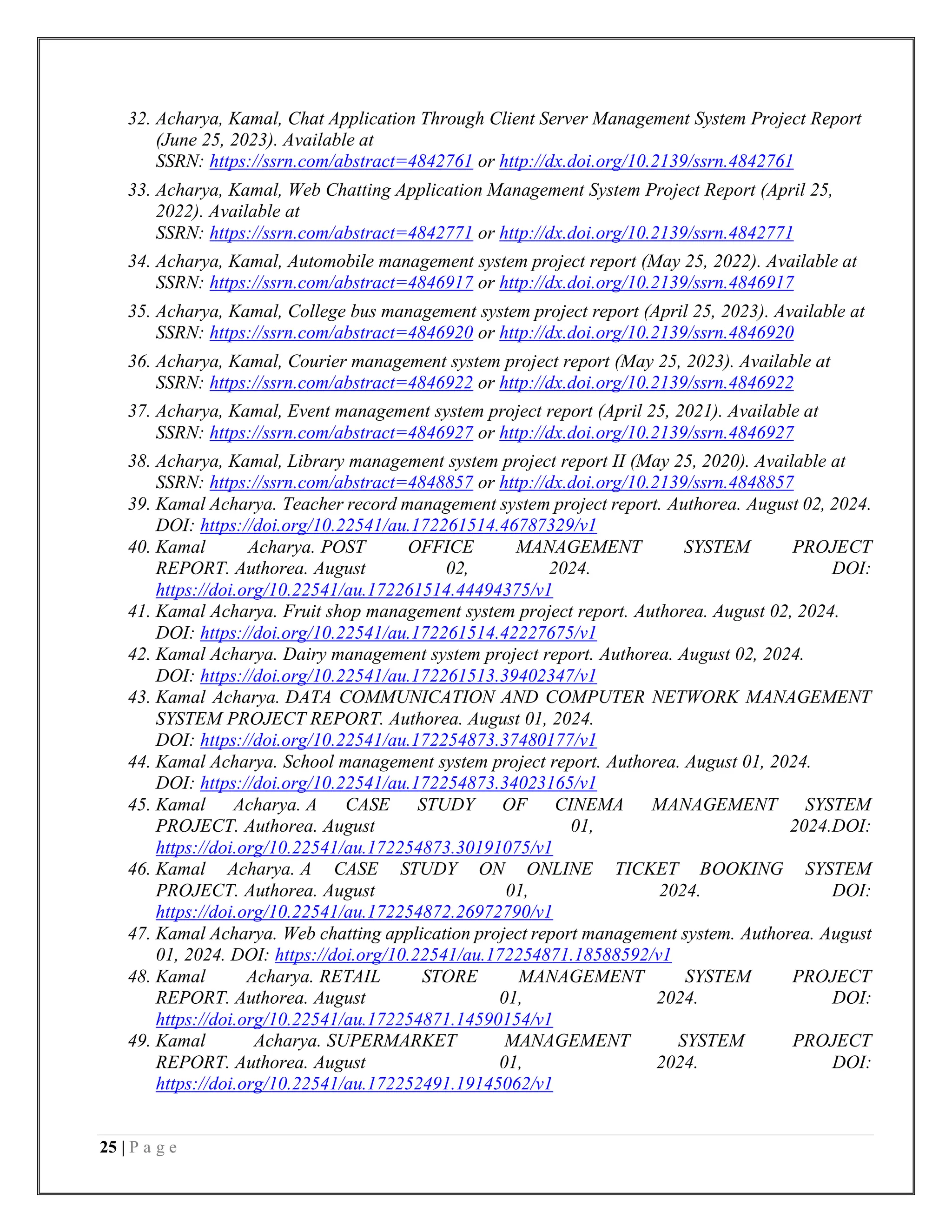 25 | P a g e
32. Acharya, Kamal, Chat Application Through Client Server Management System Project Report
(June 25, 2023). Available at
SSRN: https://ssrn.com/abstract=4842761 or http://dx.doi.org/10.2139/ssrn.4842761
33. Acharya, Kamal, Web Chatting Application Management System Project Report (April 25,
2022). Available at
SSRN: https://ssrn.com/abstract=4842771 or http://dx.doi.org/10.2139/ssrn.4842771
34. Acharya, Kamal, Automobile management system project report (May 25, 2022). Available at
SSRN: https://ssrn.com/abstract=4846917 or http://dx.doi.org/10.2139/ssrn.4846917
35. Acharya, Kamal, College bus management system project report (April 25, 2023). Available at
SSRN: https://ssrn.com/abstract=4846920 or http://dx.doi.org/10.2139/ssrn.4846920
36. Acharya, Kamal, Courier management system project report (May 25, 2023). Available at
SSRN: https://ssrn.com/abstract=4846922 or http://dx.doi.org/10.2139/ssrn.4846922
37. Acharya, Kamal, Event management system project report (April 25, 2021). Available at
SSRN: https://ssrn.com/abstract=4846927 or http://dx.doi.org/10.2139/ssrn.4846927
38. Acharya, Kamal, Library management system project report II (May 25, 2020). Available at
SSRN: https://ssrn.com/abstract=4848857 or http://dx.doi.org/10.2139/ssrn.4848857
39. Kamal Acharya. Teacher record management system project report. Authorea. August 02, 2024.
DOI: https://doi.org/10.22541/au.172261514.46787329/v1
40. Kamal Acharya. POST OFFICE MANAGEMENT SYSTEM PROJECT
REPORT. Authorea. August 02, 2024. DOI:
https://doi.org/10.22541/au.172261514.44494375/v1
41. Kamal Acharya. Fruit shop management system project report. Authorea. August 02, 2024.
DOI: https://doi.org/10.22541/au.172261514.42227675/v1
42. Kamal Acharya. Dairy management system project report. Authorea. August 02, 2024.
DOI: https://doi.org/10.22541/au.172261513.39402347/v1
43. Kamal Acharya. DATA COMMUNICATION AND COMPUTER NETWORK MANAGEMENT
SYSTEM PROJECT REPORT. Authorea. August 01, 2024.
DOI: https://doi.org/10.22541/au.172254873.37480177/v1
44. Kamal Acharya. School management system project report. Authorea. August 01, 2024.
DOI: https://doi.org/10.22541/au.172254873.34023165/v1
45. Kamal Acharya. A CASE STUDY OF CINEMA MANAGEMENT SYSTEM
PROJECT. Authorea. August 01, 2024.DOI:
https://doi.org/10.22541/au.172254873.30191075/v1
46. Kamal Acharya. A CASE STUDY ON ONLINE TICKET BOOKING SYSTEM
PROJECT. Authorea. August 01, 2024. DOI:
https://doi.org/10.22541/au.172254872.26972790/v1
47. Kamal Acharya. Web chatting application project report management system. Authorea. August
01, 2024. DOI: https://doi.org/10.22541/au.172254871.18588592/v1
48. Kamal Acharya. RETAIL STORE MANAGEMENT SYSTEM PROJECT
REPORT. Authorea. August 01, 2024. DOI:
https://doi.org/10.22541/au.172254871.14590154/v1
49. Kamal Acharya. SUPERMARKET MANAGEMENT SYSTEM PROJECT
REPORT. Authorea. August 01, 2024. DOI:
https://doi.org/10.22541/au.172252491.19145062/v1
 
