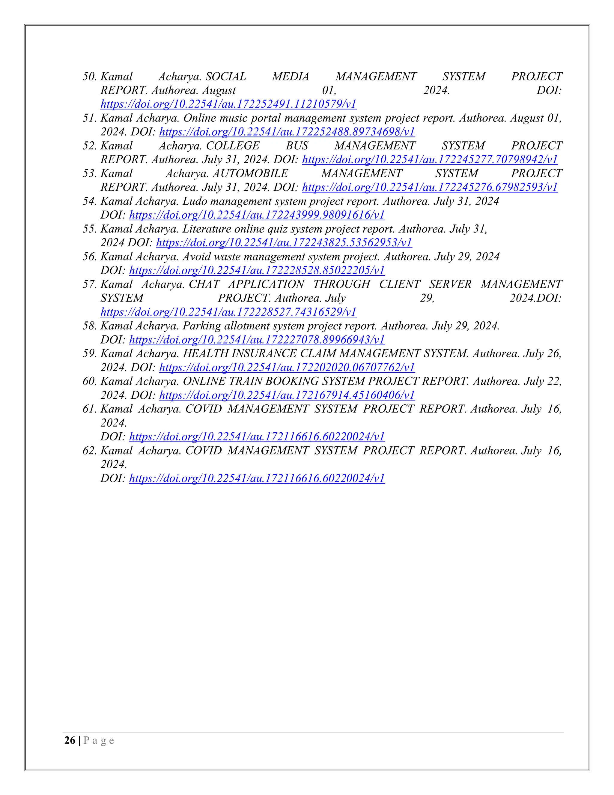 26 | P a g e
50. Kamal Acharya. SOCIAL MEDIA MANAGEMENT SYSTEM PROJECT
REPORT. Authorea. August 01, 2024. DOI:
https://doi.org/10.22541/au.172252491.11210579/v1
51. Kamal Acharya. Online music portal management system project report. Authorea. August 01,
2024. DOI: https://doi.org/10.22541/au.172252488.89734698/v1
52. Kamal Acharya. COLLEGE BUS MANAGEMENT SYSTEM PROJECT
REPORT. Authorea. July 31, 2024. DOI: https://doi.org/10.22541/au.172245277.70798942/v1
53. Kamal Acharya. AUTOMOBILE MANAGEMENT SYSTEM PROJECT
REPORT. Authorea. July 31, 2024. DOI: https://doi.org/10.22541/au.172245276.67982593/v1
54. Kamal Acharya. Ludo management system project report. Authorea. July 31, 2024
DOI: https://doi.org/10.22541/au.172243999.98091616/v1
55. Kamal Acharya. Literature online quiz system project report. Authorea. July 31,
2024 DOI: https://doi.org/10.22541/au.172243825.53562953/v1
56. Kamal Acharya. Avoid waste management system project. Authorea. July 29, 2024
DOI: https://doi.org/10.22541/au.172228528.85022205/v1
57. Kamal Acharya. CHAT APPLICATION THROUGH CLIENT SERVER MANAGEMENT
SYSTEM PROJECT. Authorea. July 29, 2024.DOI:
https://doi.org/10.22541/au.172228527.74316529/v1
58. Kamal Acharya. Parking allotment system project report. Authorea. July 29, 2024.
DOI: https://doi.org/10.22541/au.172227078.89966943/v1
59. Kamal Acharya. HEALTH INSURANCE CLAIM MANAGEMENT SYSTEM. Authorea. July 26,
2024. DOI: https://doi.org/10.22541/au.172202020.06707762/v1
60. Kamal Acharya. ONLINE TRAIN BOOKING SYSTEM PROJECT REPORT. Authorea. July 22,
2024. DOI: https://doi.org/10.22541/au.172167914.45160406/v1
61. Kamal Acharya. COVID MANAGEMENT SYSTEM PROJECT REPORT. Authorea. July 16,
2024.
DOI: https://doi.org/10.22541/au.172116616.60220024/v1
62. Kamal Acharya. COVID MANAGEMENT SYSTEM PROJECT REPORT. Authorea. July 16,
2024.
DOI: https://doi.org/10.22541/au.172116616.60220024/v1
 