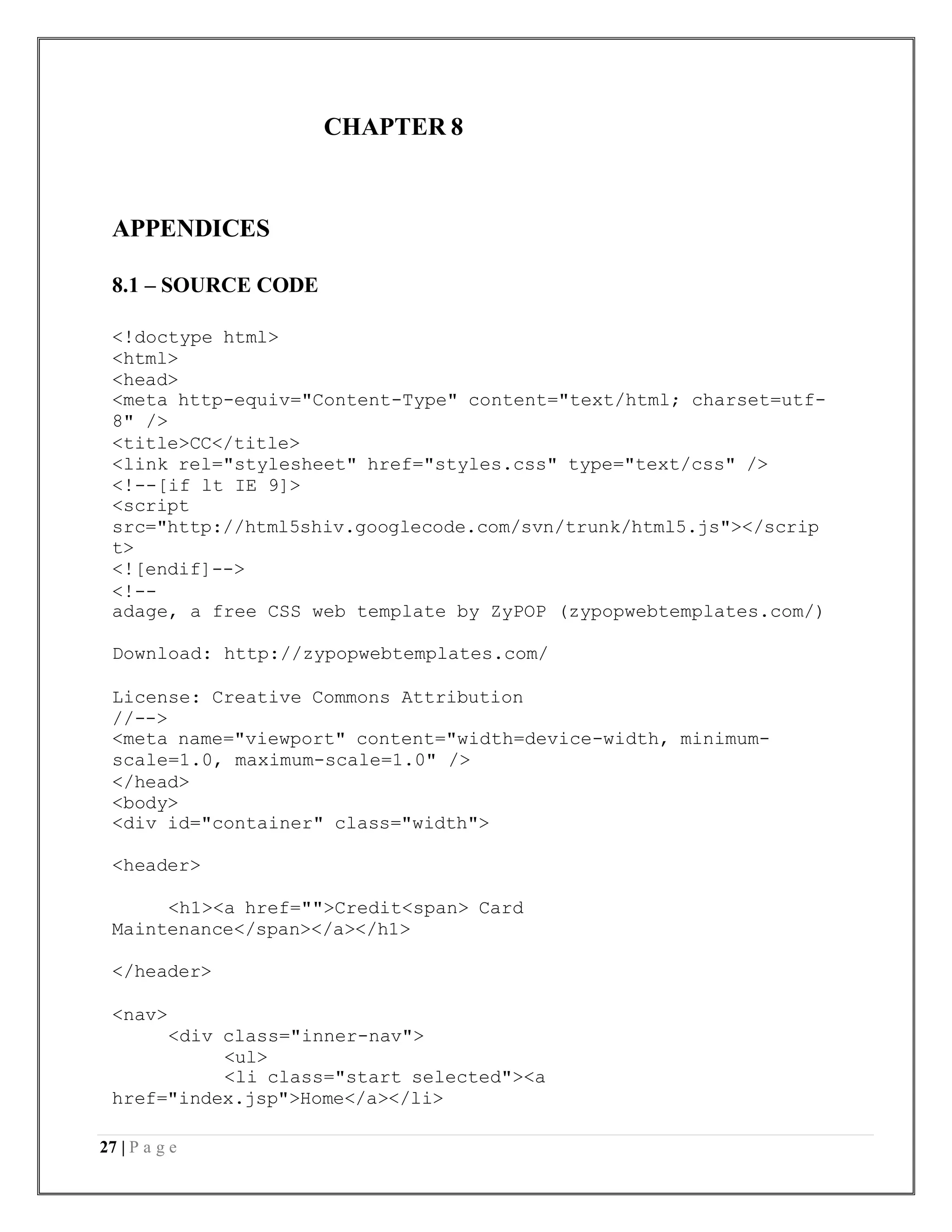 27 | P a g e
CHAPTER 8
APPENDICES
8.1 – SOURCE CODE
<!doctype html>
<html>
<head>
<meta http-equiv="Content-Type" content="text/html; charset=utf-
8" />
<title>CC</title>
<link rel="stylesheet" href="styles.css" type="text/css" />
<!--[if lt IE 9]>
<script
src="http://html5shiv.googlecode.com/svn/trunk/html5.js"></scrip
t>
<![endif]-->
<!--
adage, a free CSS web template by ZyPOP (zypopwebtemplates.com/)
Download: http://zypopwebtemplates.com/
License: Creative Commons Attribution
//-->
<meta name="viewport" content="width=device-width, minimum-
scale=1.0, maximum-scale=1.0" />
</head>
<body>
<div id="container" class="width">
<header>
<h1><a href="">Credit<span> Card
Maintenance</span></a></h1>
</header>
<nav>
<div class="inner-nav">
<ul>
<li class="start selected"><a
href="index.jsp">Home</a></li>
 
