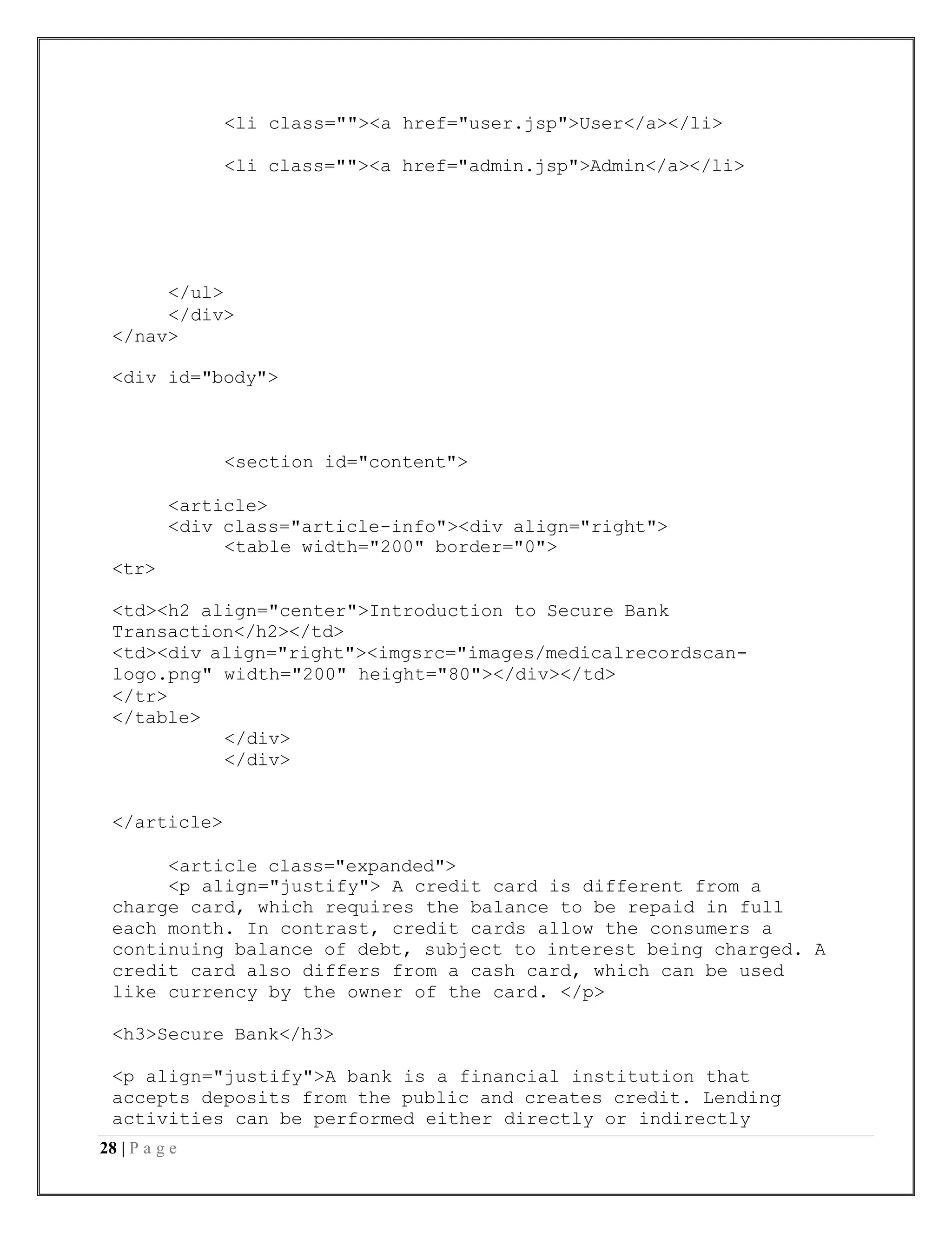 28 | P a g e
<li class=""><a href="user.jsp">User</a></li>
<li class=""><a href="admin.jsp">Admin</a></li>
</ul>
</div>
</nav>
<div id="body">
<tr>
<section id="content">
<article>
<div class="article-info"><div align="right">
<table width="200" border="0">
<td><h2 align="center">Introduction to Secure Bank
Transaction</h2></td>
<td><div align="right"><imgsrc="images/medicalrecordscan-
logo.png" width="200" height="80"></div></td>
</tr>
</table>
</div>
</div>
</article>
<article class="expanded">
<p align="justify"> A credit card is different from a
charge card, which requires the balance to be repaid in full
each month. In contrast, credit cards allow the consumers a
continuing balance of debt, subject to interest being charged. A
credit card also differs from a cash card, which can be used
like currency by the owner of the card. </p>
<h3>Secure Bank</h3>
<p align="justify">A bank is a financial institution that
accepts deposits from the public and creates credit. Lending
activities can be performed either directly or indirectly
 