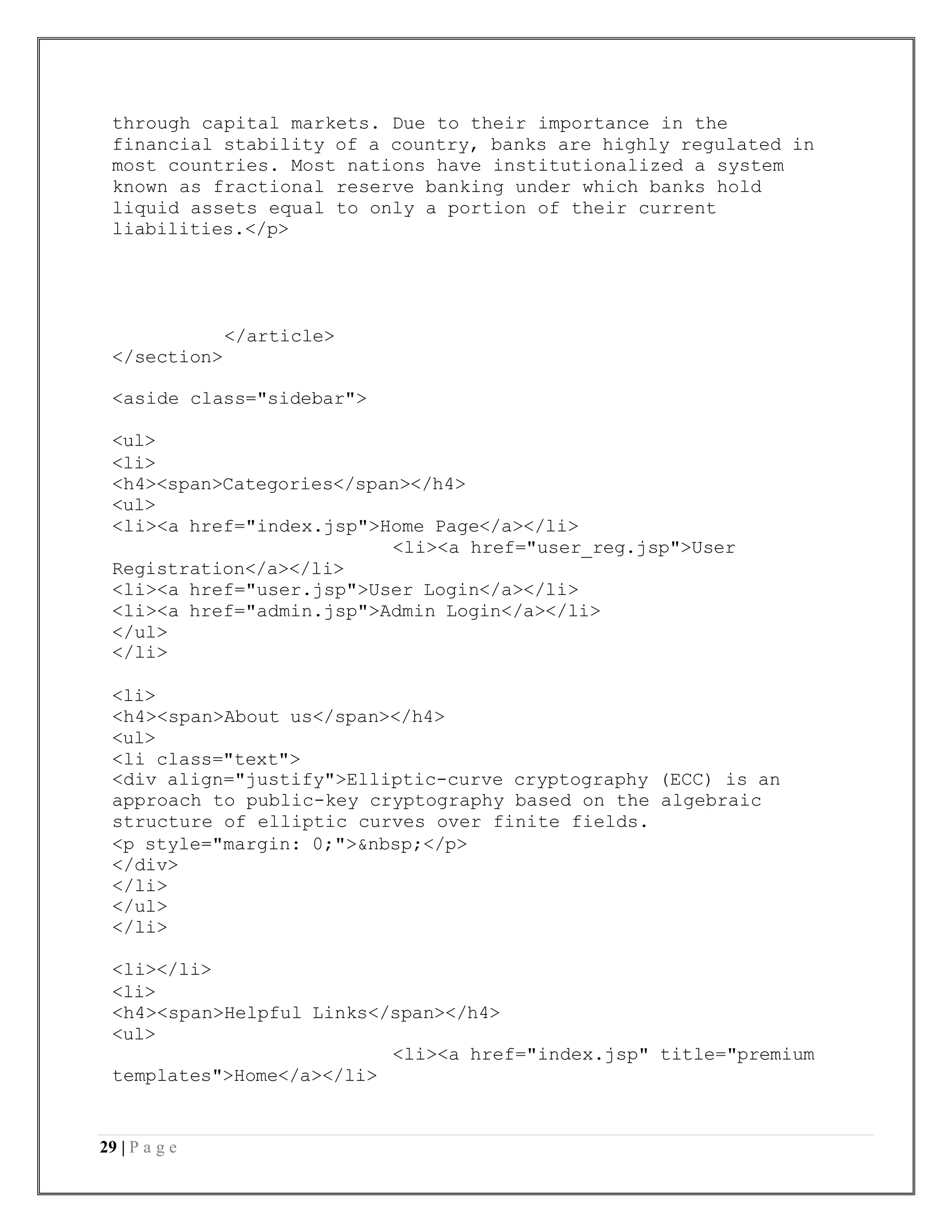 29 | P a g e
through capital markets. Due to their importance in the
financial stability of a country, banks are highly regulated in
most countries. Most nations have institutionalized a system
known as fractional reserve banking under which banks hold
liquid assets equal to only a portion of their current
liabilities.</p>
</article>
</section>
<aside class="sidebar">
<ul>
<li>
<h4><span>Categories</span></h4>
<ul>
<li><a href="index.jsp">Home Page</a></li>
<li><a href="user_reg.jsp">User
Registration</a></li>
<li><a href="user.jsp">User Login</a></li>
<li><a href="admin.jsp">Admin Login</a></li>
</ul>
</li>
<li>
<h4><span>About us</span></h4>
<ul>
<li class="text">
<div align="justify">Elliptic-curve cryptography (ECC) is an
approach to public-key cryptography based on the algebraic
structure of elliptic curves over finite fields.
<p style="margin: 0;">&nbsp;</p>
</div>
</li>
</ul>
</li>
<li></li>
<li>
<h4><span>Helpful Links</span></h4>
<ul>
<li><a href="index.jsp" title="premium
templates">Home</a></li>
 
