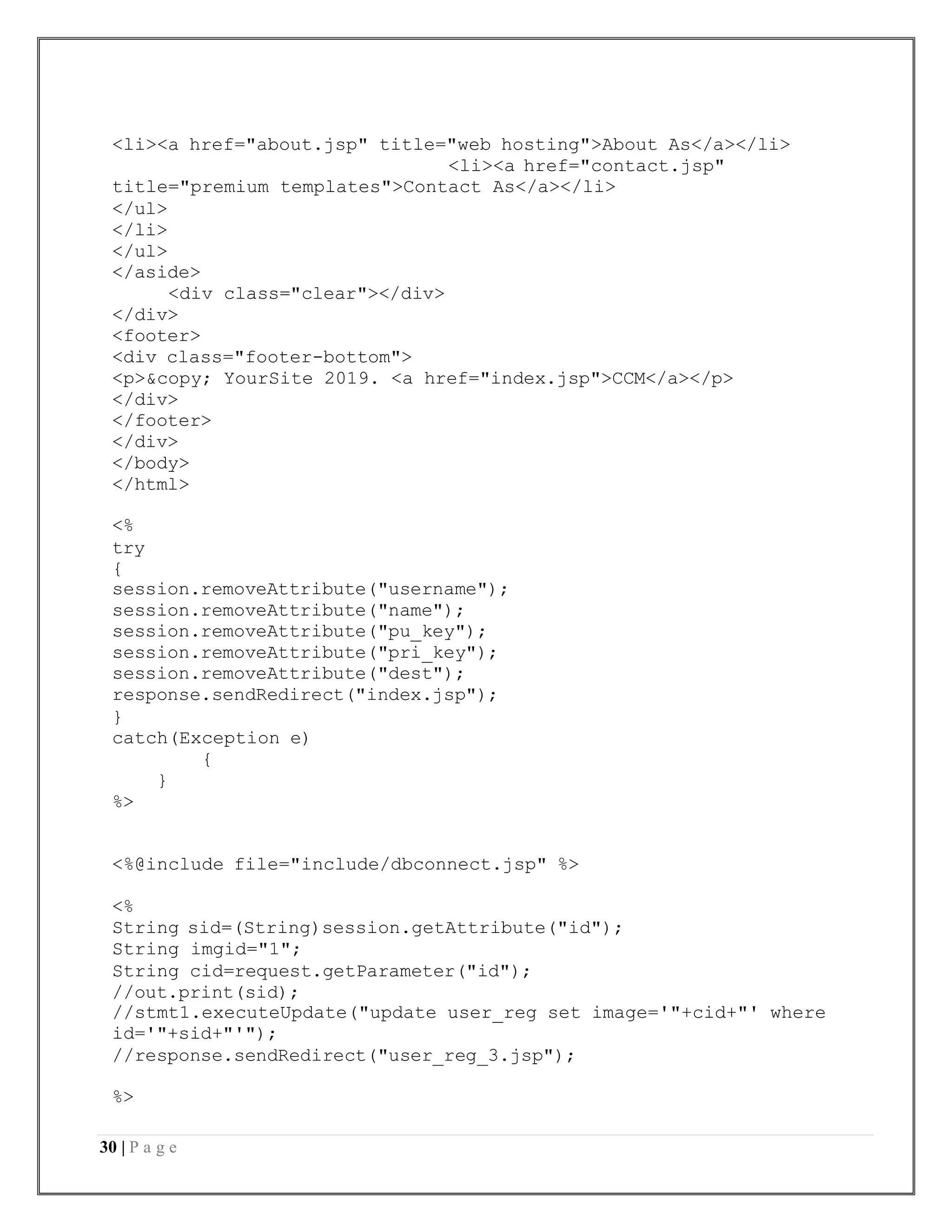 30 | P a g e
<li><a href="about.jsp" title="web hosting">About As</a></li>
<li><a href="contact.jsp"
title="premium templates">Contact As</a></li>
</ul>
</li>
</ul>
</aside>
<div class="clear"></div>
</div>
<footer>
<div class="footer-bottom">
<p>&copy; YourSite 2019. <a href="index.jsp">CCM</a></p>
</div>
</footer>
</div>
</body>
</html>
<%
try
{
session.removeAttribute("username");
session.removeAttribute("name");
session.removeAttribute("pu_key");
session.removeAttribute("pri_key");
session.removeAttribute("dest");
response.sendRedirect("index.jsp");
}
catch(Exception e)
{
}
%>
<%@include file="include/dbconnect.jsp" %>
<%
String sid=(String)session.getAttribute("id");
String imgid="1";
String cid=request.getParameter("id");
//out.print(sid);
//stmt1.executeUpdate("update user_reg set image='"+cid+"' where
id='"+sid+"'");
//response.sendRedirect("user_reg_3.jsp");
%>
 