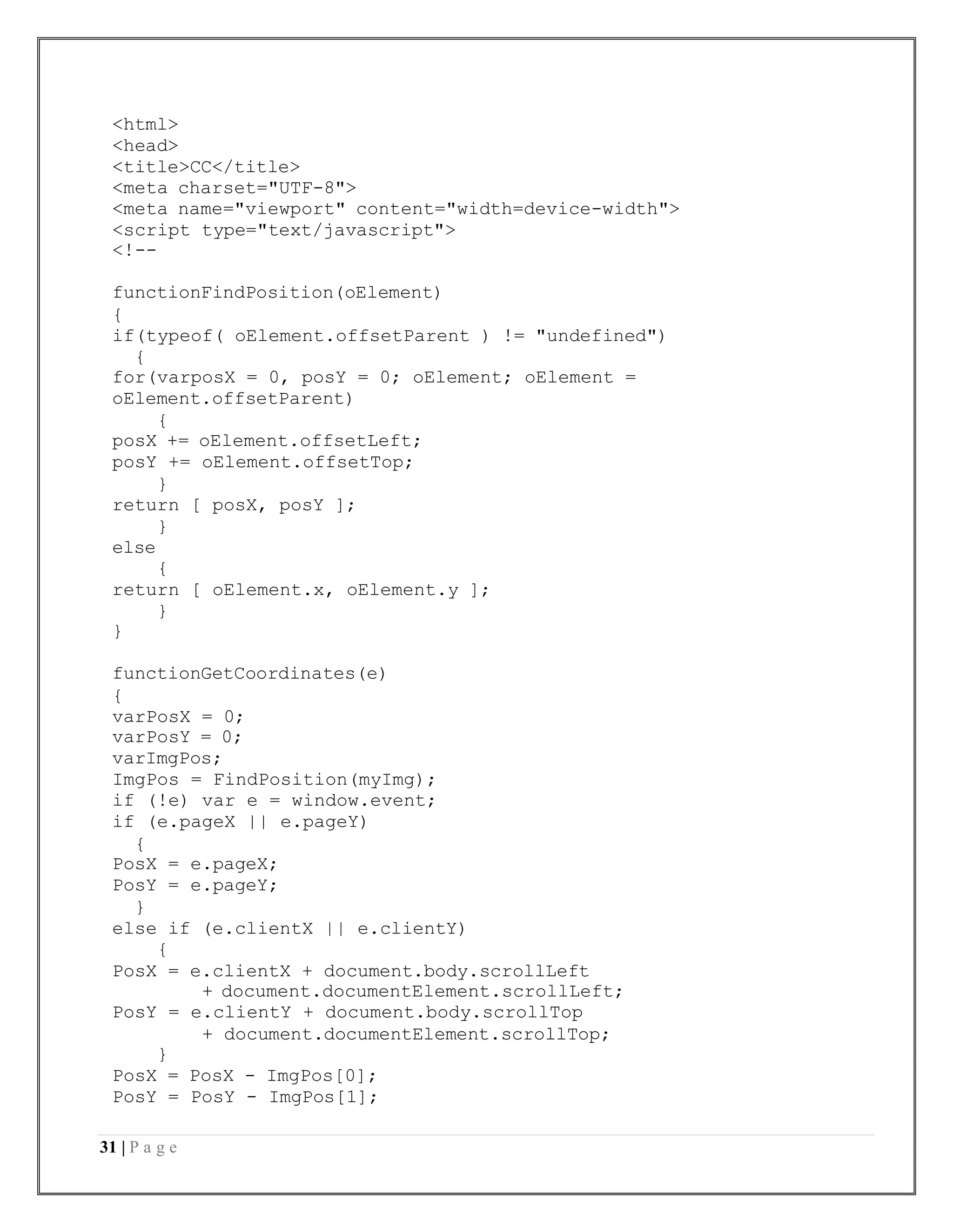31 | P a g e
<html>
<head>
<title>CC</title>
<meta charset="UTF-8">
<meta name="viewport" content="width=device-width">
<script type="text/javascript">
<!--
functionFindPosition(oElement)
{
if(typeof( oElement.offsetParent ) != "undefined")
{
for(varposX = 0, posY = 0; oElement; oElement =
oElement.offsetParent)
{
posX += oElement.offsetLeft;
posY += oElement.offsetTop;
}
return [ posX, posY ];
}
else
{
return [ oElement.x, oElement.y ];
}
}
functionGetCoordinates(e)
{
varPosX = 0;
varPosY = 0;
varImgPos;
ImgPos = FindPosition(myImg);
if (!e) var e = window.event;
if (e.pageX || e.pageY)
{
PosX = e.pageX;
PosY = e.pageY;
}
else if (e.clientX || e.clientY)
{
PosX = e.clientX + document.body.scrollLeft
+ document.documentElement.scrollLeft;
PosY = e.clientY + document.body.scrollTop
+ document.documentElement.scrollTop;
}
PosX = PosX - ImgPos[0];
PosY = PosY - ImgPos[1];
 