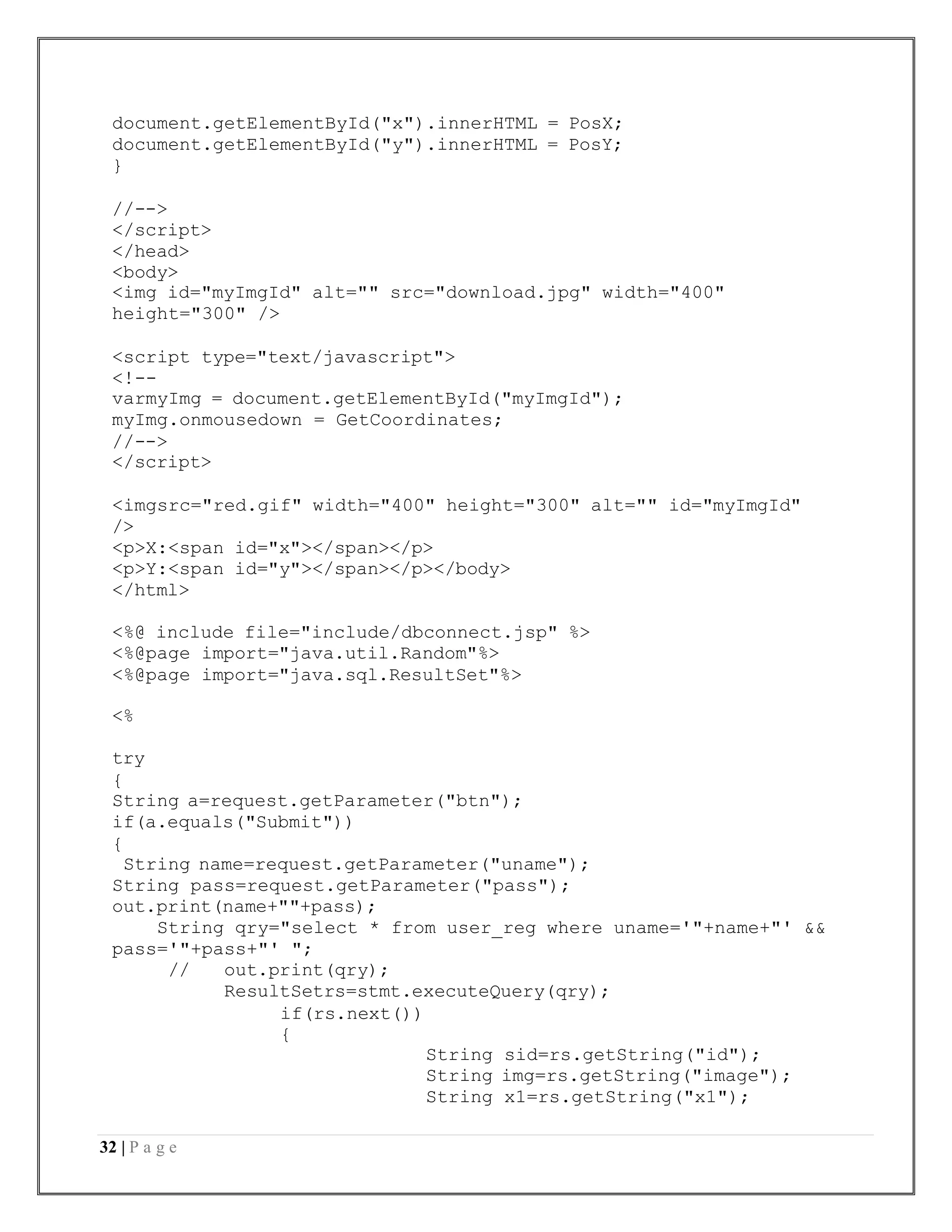 32 | P a g e
document.getElementById("x").innerHTML = PosX;
document.getElementById("y").innerHTML = PosY;
}
//-->
</script>
</head>
<body>
<img id="myImgId" alt="" src="download.jpg" width="400"
height="300" />
<script type="text/javascript">
<!--
varmyImg = document.getElementById("myImgId");
myImg.onmousedown = GetCoordinates;
//-->
</script>
<imgsrc="red.gif" width="400" height="300" alt="" id="myImgId"
/>
<p>X:<span id="x"></span></p>
<p>Y:<span id="y"></span></p></body>
</html>
<%@ include file="include/dbconnect.jsp" %>
<%@page import="java.util.Random"%>
<%@page import="java.sql.ResultSet"%>
<%
try
{
String a=request.getParameter("btn");
if(a.equals("Submit"))
{
String name=request.getParameter("uname");
String pass=request.getParameter("pass");
out.print(name+""+pass);
String qry="select * from user_reg where uname='"+name+"' &&
pass='"+pass+"' ";
// out.print(qry);
ResultSetrs=stmt.executeQuery(qry);
if(rs.next())
{
String sid=rs.getString("id");
String img=rs.getString("image");
String x1=rs.getString("x1");
 