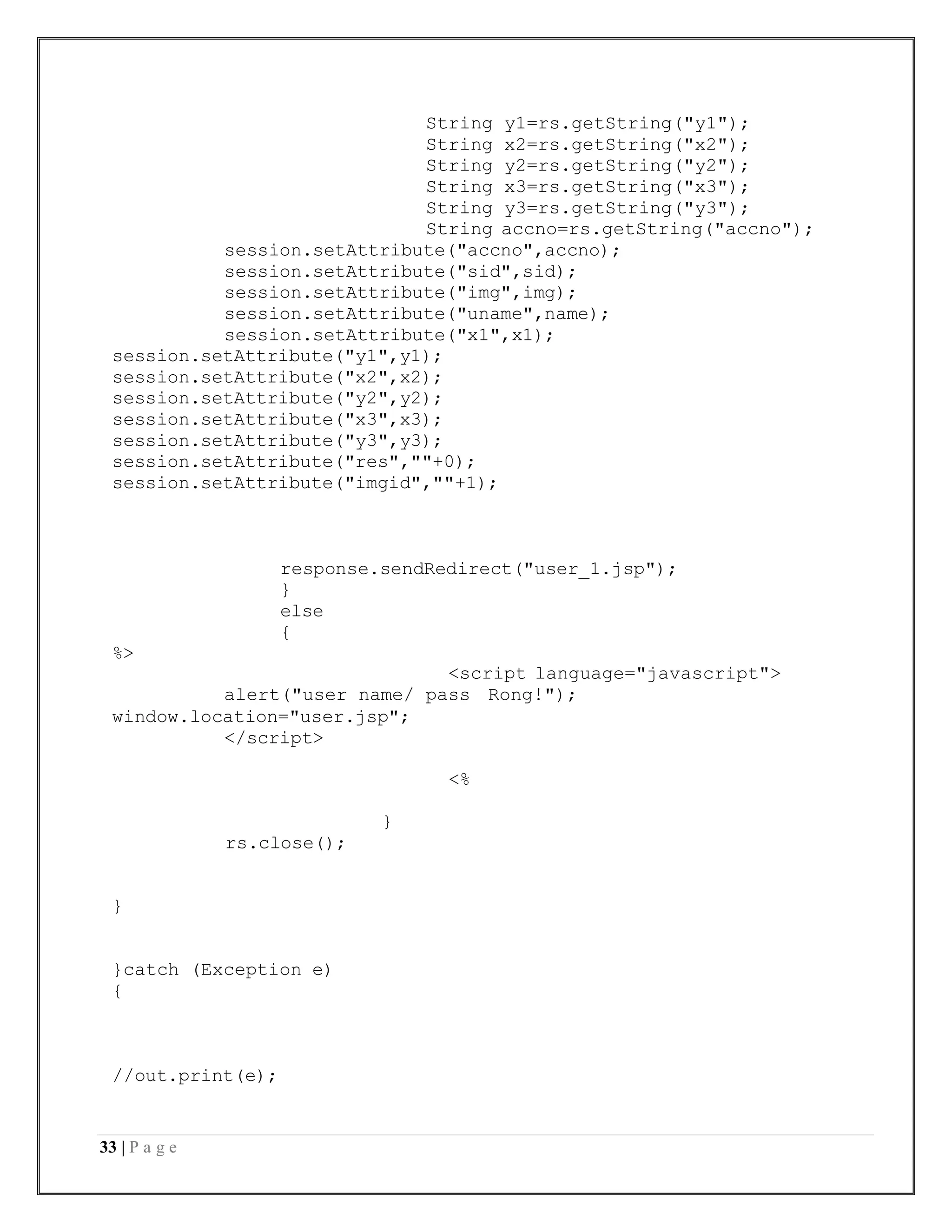 33 | P a g e
String y1=rs.getString("y1");
String x2=rs.getString("x2");
String y2=rs.getString("y2");
String x3=rs.getString("x3");
String y3=rs.getString("y3");
String accno=rs.getString("accno");
session.setAttribute("accno",accno);
session.setAttribute("sid",sid);
session.setAttribute("img",img);
session.setAttribute("uname",name);
session.setAttribute("x1",x1);
session.setAttribute("y1",y1);
session.setAttribute("x2",x2);
session.setAttribute("y2",y2);
session.setAttribute("x3",x3);
session.setAttribute("y3",y3);
session.setAttribute("res",""+0);
session.setAttribute("imgid",""+1);
response.sendRedirect("user_1.jsp");
}
else
{
%>
<script language="javascript">
alert("user name/ pass Rong!");
window.location="user.jsp";
</script>
<%
}
rs.close();
}
}catch (Exception e)
{
//out.print(e);
 