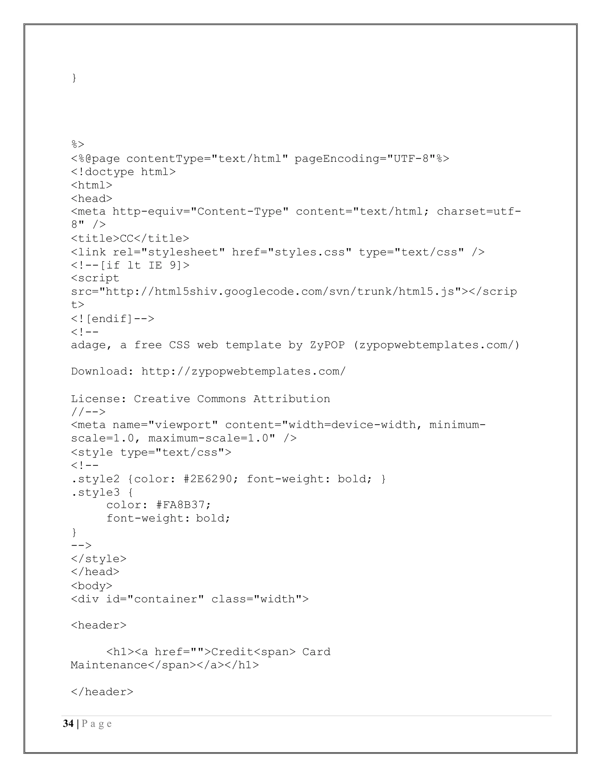 34 | P a g e
}
%>
<%@page contentType="text/html" pageEncoding="UTF-8"%>
<!doctype html>
<html>
<head>
<meta http-equiv="Content-Type" content="text/html; charset=utf-
8" />
<title>CC</title>
<link rel="stylesheet" href="styles.css" type="text/css" />
<!--[if lt IE 9]>
<script
src="http://html5shiv.googlecode.com/svn/trunk/html5.js"></scrip
t>
<![endif]-->
<!--
adage, a free CSS web template by ZyPOP (zypopwebtemplates.com/)
Download: http://zypopwebtemplates.com/
License: Creative Commons Attribution
//-->
<meta name="viewport" content="width=device-width, minimum-
scale=1.0, maximum-scale=1.0" />
<style type="text/css">
<!--
.style2 {color: #2E6290; font-weight: bold; }
.style3 {
color: #FA8B37;
font-weight: bold;
}
-->
</style>
</head>
<body>
<div id="container" class="width">
<header>
<h1><a href="">Credit<span> Card
Maintenance</span></a></h1>
</header>
 