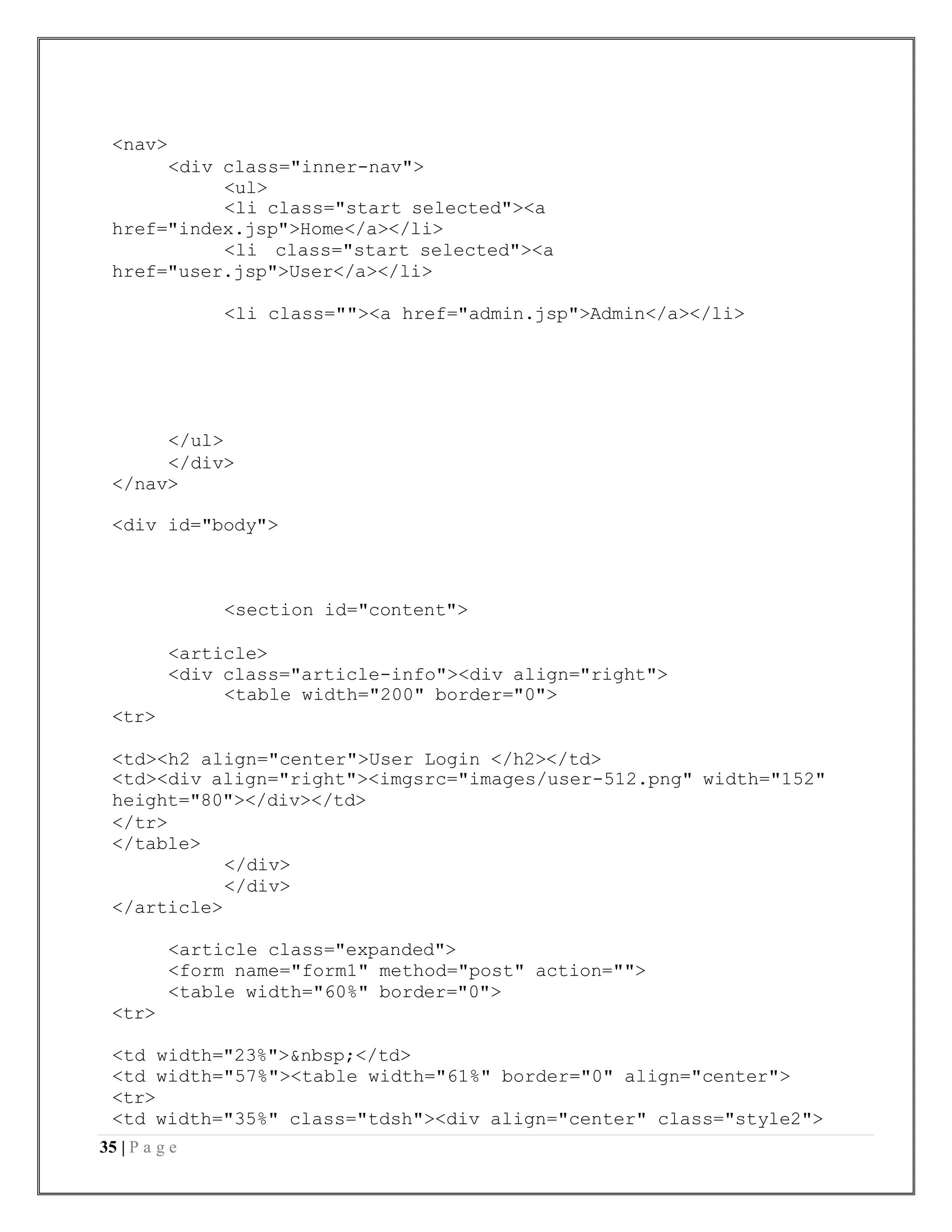 35 | P a g e
<nav>
<div class="inner-nav">
<ul>
<li class="start selected"><a
href="index.jsp">Home</a></li>
<li class="start selected"><a
href="user.jsp">User</a></li>
<li class=""><a href="admin.jsp">Admin</a></li>
</ul>
</div>
</nav>
<div id="body">
<section id="content">
<tr>
<article>
<div class="article-info"><div align="right">
<table width="200" border="0">
<td><h2 align="center">User Login </h2></td>
<td><div align="right"><imgsrc="images/user-512.png" width="152"
height="80"></div></td>
</tr>
</table>
</div>
</div>
</article>
<tr>
<article class="expanded">
<form name="form1" method="post" action="">
<table width="60%" border="0">
<td width="23%">&nbsp;</td>
<td width="57%"><table width="61%" border="0" align="center">
<tr>
<td width="35%" class="tdsh"><div align="center" class="style2">
 
