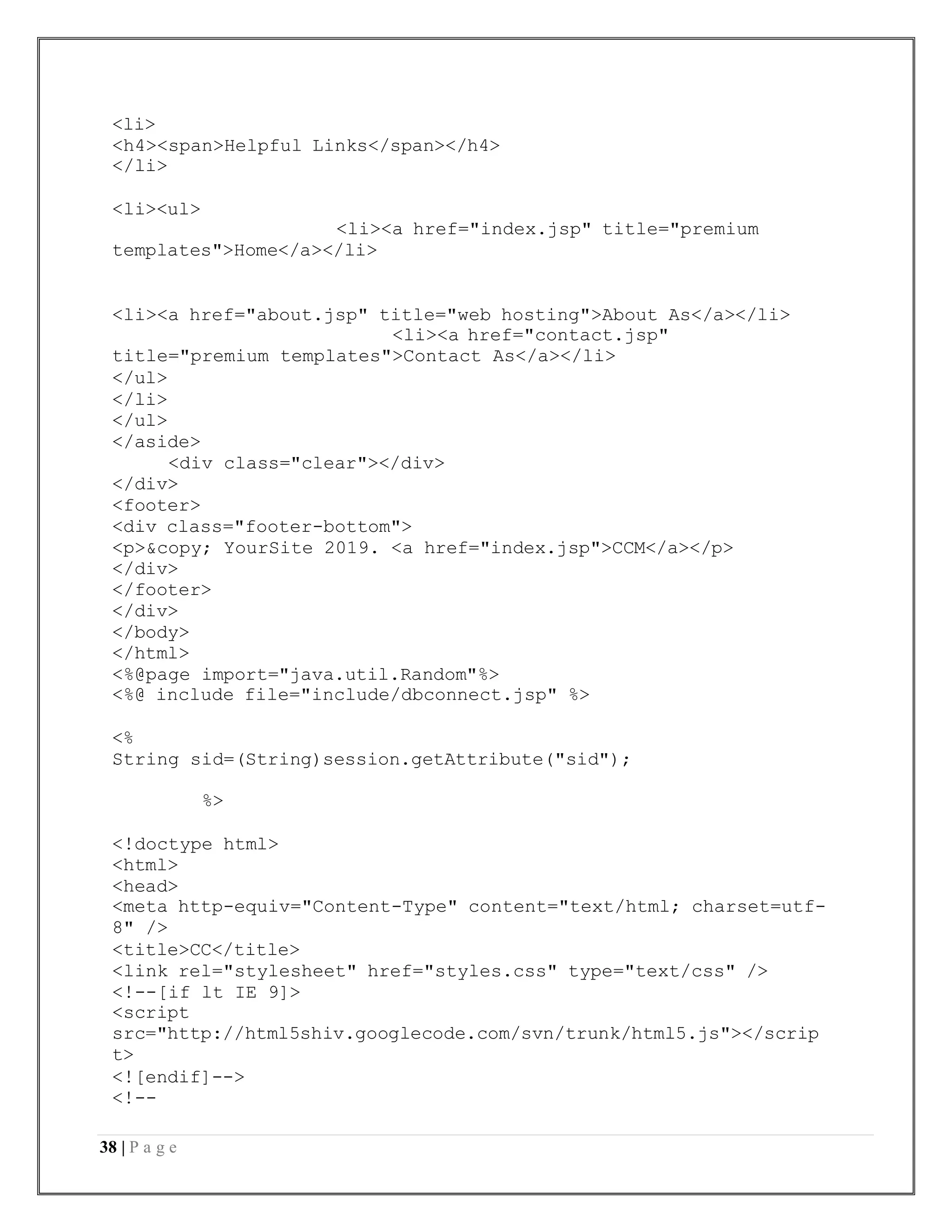 38 | P a g e
<li>
<h4><span>Helpful Links</span></h4>
</li>
<li><ul>
<li><a href="index.jsp" title="premium
templates">Home</a></li>
<li><a href="about.jsp" title="web hosting">About As</a></li>
<li><a href="contact.jsp"
title="premium templates">Contact As</a></li>
</ul>
</li>
</ul>
</aside>
<div class="clear"></div>
</div>
<footer>
<div class="footer-bottom">
<p>&copy; YourSite 2019. <a href="index.jsp">CCM</a></p>
</div>
</footer>
</div>
</body>
</html>
<%@page import="java.util.Random"%>
<%@ include file="include/dbconnect.jsp" %>
<%
String sid=(String)session.getAttribute("sid");
%>
<!doctype html>
<html>
<head>
<meta http-equiv="Content-Type" content="text/html; charset=utf-
8" />
<title>CC</title>
<link rel="stylesheet" href="styles.css" type="text/css" />
<!--[if lt IE 9]>
<script
src="http://html5shiv.googlecode.com/svn/trunk/html5.js"></scrip
t>
<![endif]-->
<!--
 