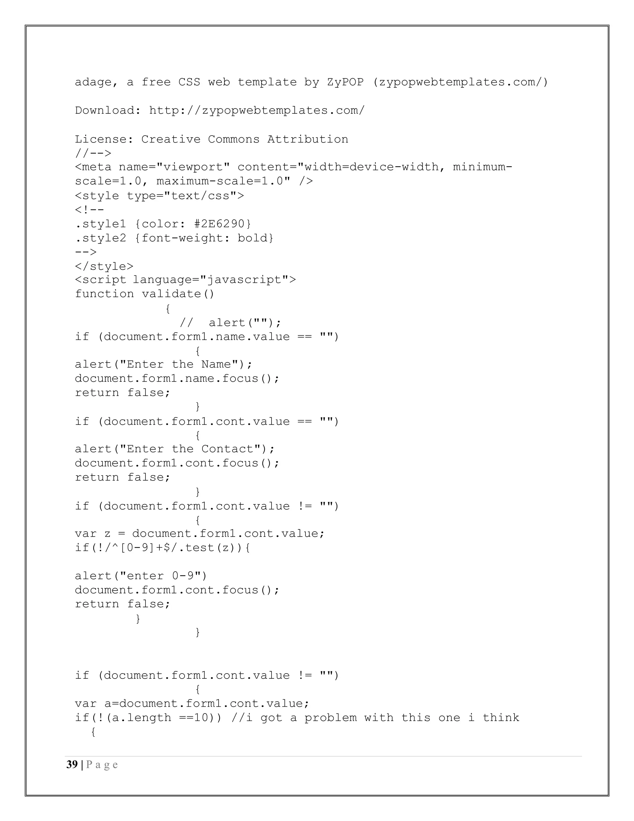 39 | P a g e
adage, a free CSS web template by ZyPOP (zypopwebtemplates.com/)
Download: http://zypopwebtemplates.com/
License: Creative Commons Attribution
//-->
<meta name="viewport" content="width=device-width, minimum-
scale=1.0, maximum-scale=1.0" />
<style type="text/css">
<!--
.style1 {color: #2E6290}
.style2 {font-weight: bold}
-->
</style>
<script language="javascript">
function validate()
{
// alert("");
if (document.form1.name.value == "")
{
alert("Enter the Name");
document.form1.name.focus();
return false;
}
if (document.form1.cont.value == "")
{
alert("Enter the Contact");
document.form1.cont.focus();
return false;
}
if (document.form1.cont.value != "")
{
var z = document.form1.cont.value;
if(!/^[0-9]+$/.test(z)){
alert("enter 0-9")
document.form1.cont.focus();
return false;
}
}
if (document.form1.cont.value != "")
{
var a=document.form1.cont.value;
if(!(a.length ==10)) //i got a problem with this one i think
{
 