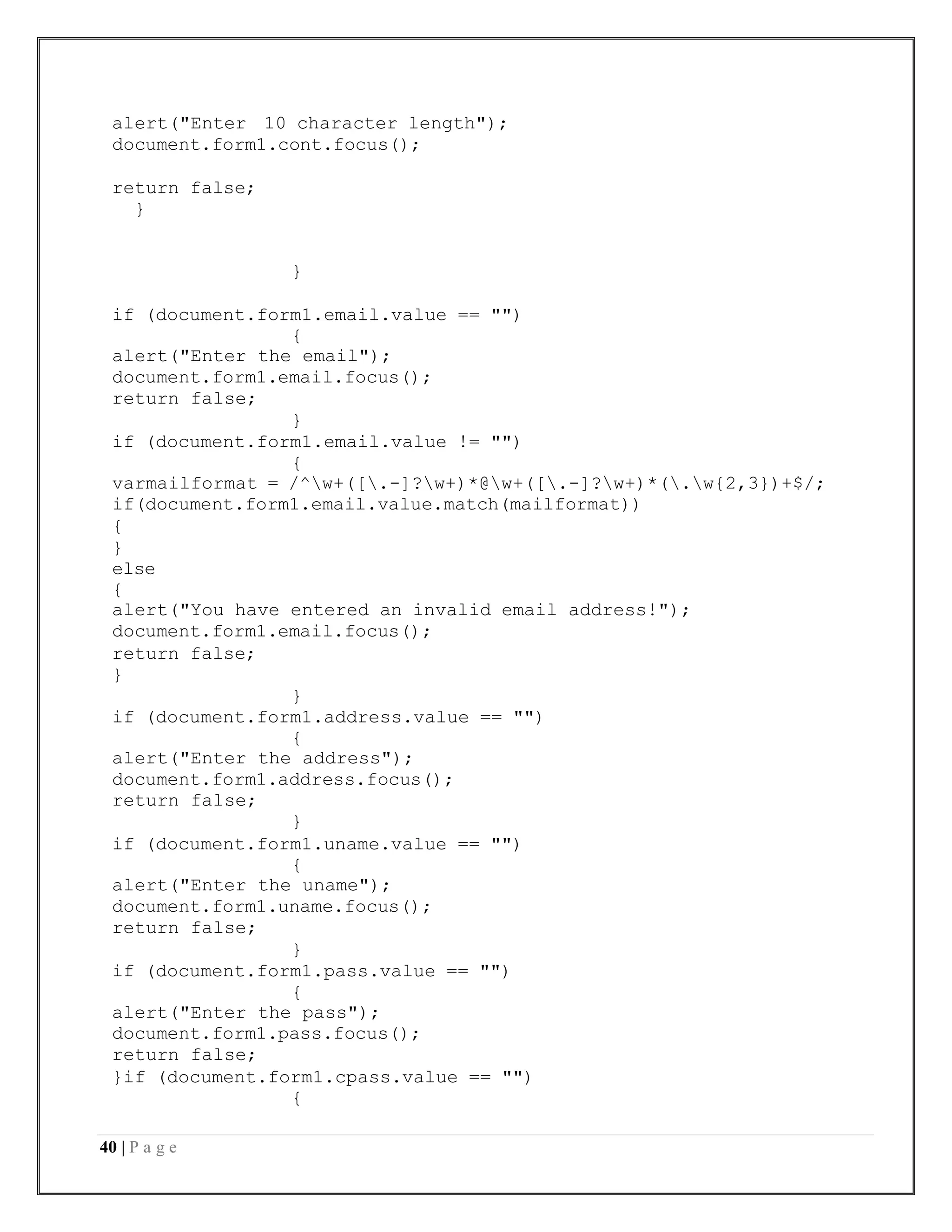 40 | P a g e
alert("Enter 10 character length");
document.form1.cont.focus();
return false;
}
}
if (document.form1.email.value == "")
{
alert("Enter the email");
document.form1.email.focus();
return false;
}
if (document.form1.email.value != "")
{
varmailformat = /^w+([.-]?w+)*@w+([.-]?w+)*(.w{2,3})+$/;
if(document.form1.email.value.match(mailformat))
{
}
else
{
alert("You have entered an invalid email address!");
document.form1.email.focus();
return false;
}
}
if (document.form1.address.value == "")
{
alert("Enter the address");
document.form1.address.focus();
return false;
}
if (document.form1.uname.value == "")
{
alert("Enter the uname");
document.form1.uname.focus();
return false;
}
if (document.form1.pass.value == "")
{
alert("Enter the pass");
document.form1.pass.focus();
return false;
}if (document.form1.cpass.value == "")
{
 