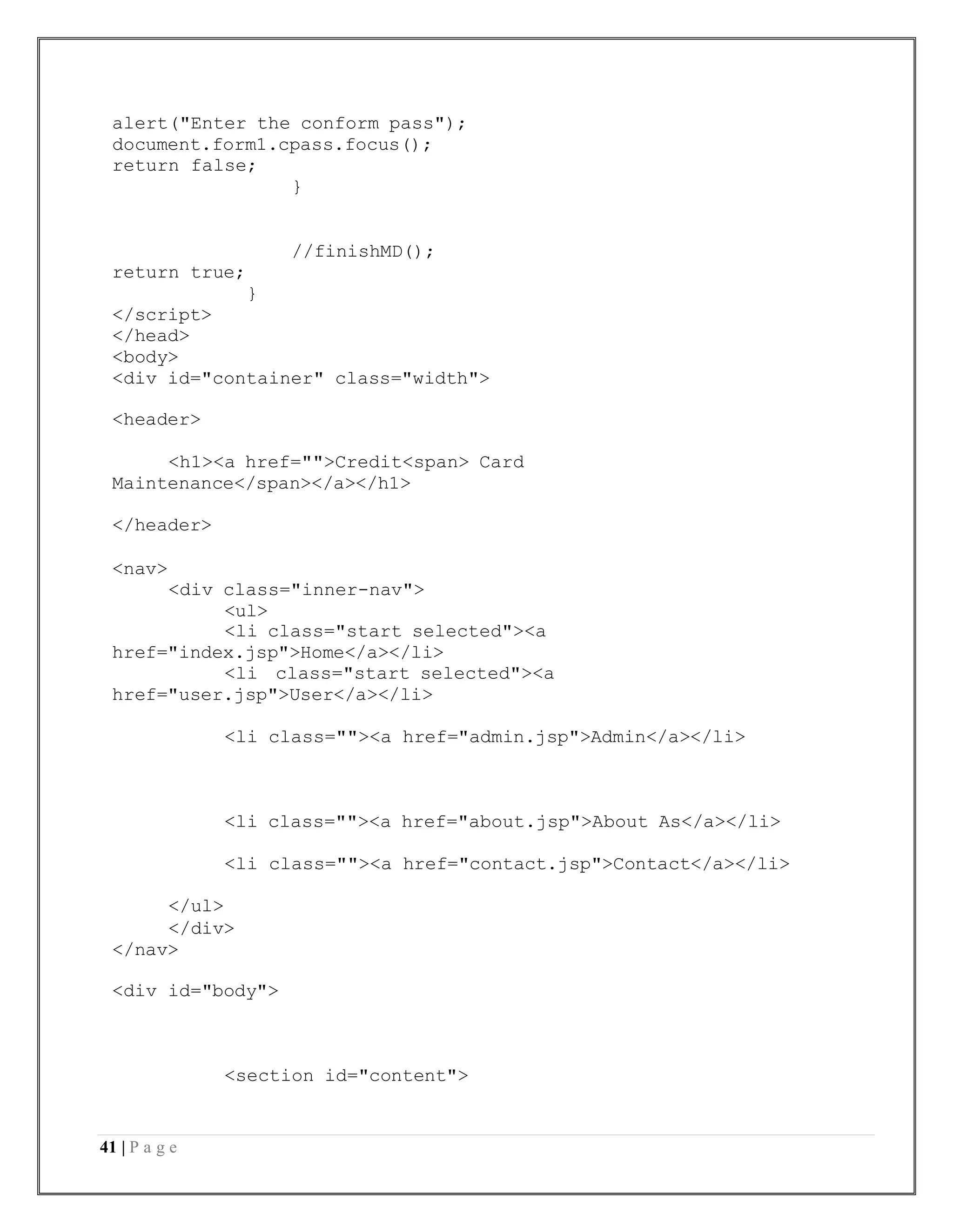 41 | P a g e
alert("Enter the conform pass");
document.form1.cpass.focus();
return false;
}
//finishMD();
return true;
}
</script>
</head>
<body>
<div id="container" class="width">
<header>
<h1><a href="">Credit<span> Card
Maintenance</span></a></h1>
</header>
<nav>
<div class="inner-nav">
<ul>
<li class="start selected"><a
href="index.jsp">Home</a></li>
<li class="start selected"><a
href="user.jsp">User</a></li>
<li class=""><a href="admin.jsp">Admin</a></li>
<li class=""><a href="about.jsp">About As</a></li>
<li class=""><a href="contact.jsp">Contact</a></li>
</ul>
</div>
</nav>
<div id="body">
<section id="content">
 