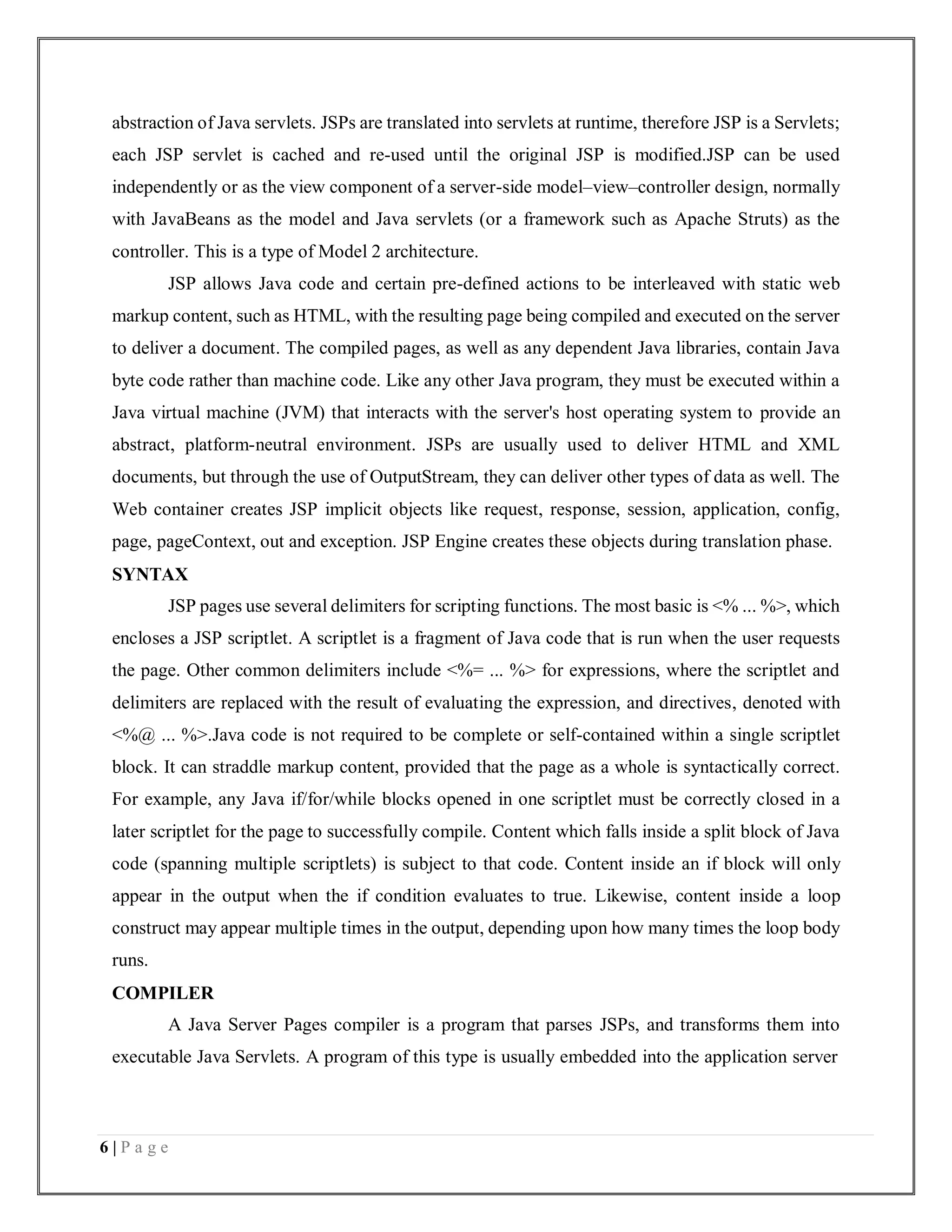6 | P a g e
abstraction of Java servlets. JSPs are translated into servlets at runtime, therefore JSP is a Servlets;
each JSP servlet is cached and re-used until the original JSP is modified.JSP can be used
independently or as the view component of a server-side model–view–controller design, normally
with JavaBeans as the model and Java servlets (or a framework such as Apache Struts) as the
controller. This is a type of Model 2 architecture.
JSP allows Java code and certain pre-defined actions to be interleaved with static web
markup content, such as HTML, with the resulting page being compiled and executed on the server
to deliver a document. The compiled pages, as well as any dependent Java libraries, contain Java
byte code rather than machine code. Like any other Java program, they must be executed within a
Java virtual machine (JVM) that interacts with the server's host operating system to provide an
abstract, platform-neutral environment. JSPs are usually used to deliver HTML and XML
documents, but through the use of OutputStream, they can deliver other types of data as well. The
Web container creates JSP implicit objects like request, response, session, application, config,
page, pageContext, out and exception. JSP Engine creates these objects during translation phase.
SYNTAX
JSP pages use several delimiters for scripting functions. The most basic is <% ... %>, which
encloses a JSP scriptlet. A scriptlet is a fragment of Java code that is run when the user requests
the page. Other common delimiters include <%= ... %> for expressions, where the scriptlet and
delimiters are replaced with the result of evaluating the expression, and directives, denoted with
<%@ ... %>.Java code is not required to be complete or self-contained within a single scriptlet
block. It can straddle markup content, provided that the page as a whole is syntactically correct.
For example, any Java if/for/while blocks opened in one scriptlet must be correctly closed in a
later scriptlet for the page to successfully compile. Content which falls inside a split block of Java
code (spanning multiple scriptlets) is subject to that code. Content inside an if block will only
appear in the output when the if condition evaluates to true. Likewise, content inside a loop
construct may appear multiple times in the output, depending upon how many times the loop body
runs.
COMPILER
A Java Server Pages compiler is a program that parses JSPs, and transforms them into
executable Java Servlets. A program of this type is usually embedded into the application server
 