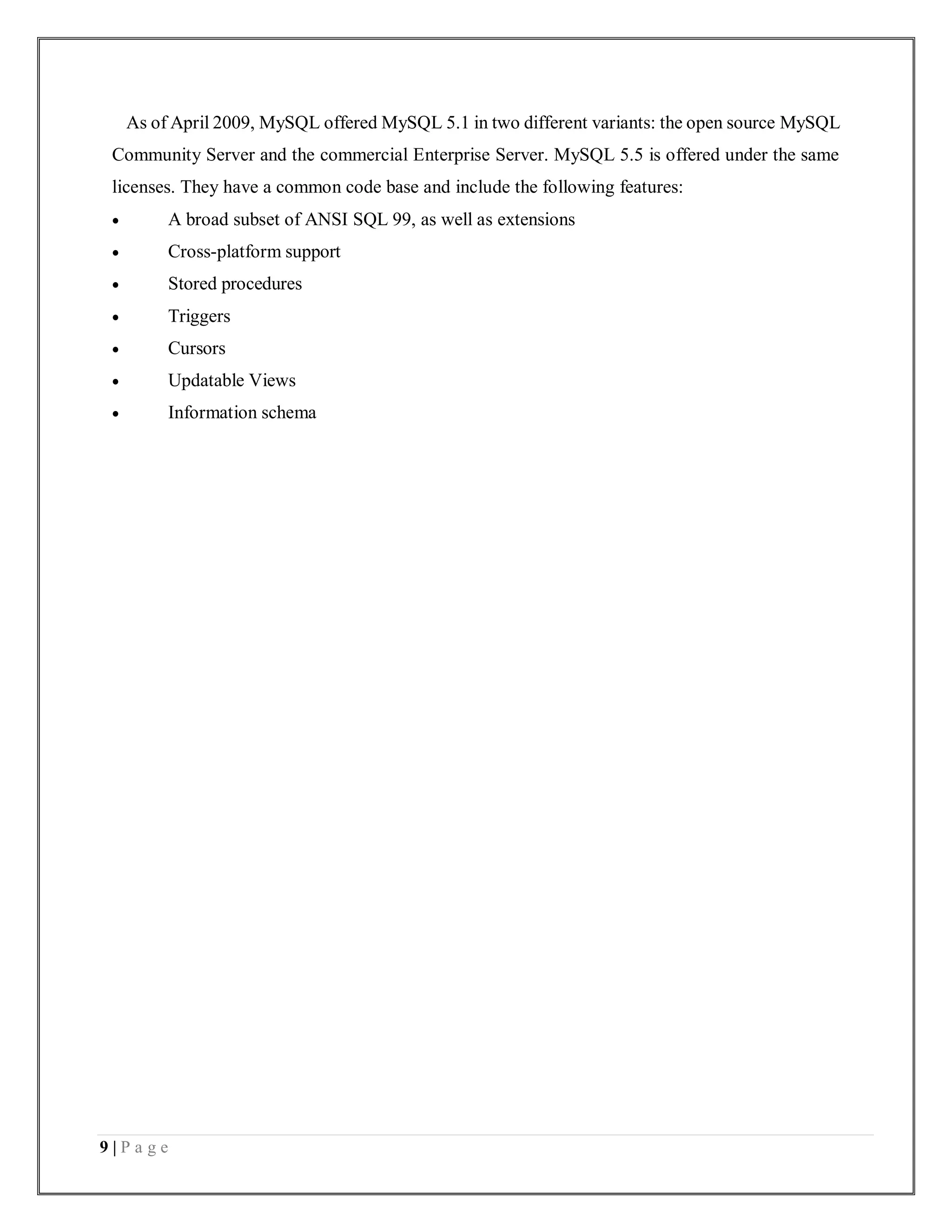 9 | P a g e
As of April 2009, MySQL offered MySQL 5.1 in two different variants: the open source MySQL
Community Server and the commercial Enterprise Server. MySQL 5.5 is offered under the same
licenses. They have a common code base and include the following features:
 A broad subset of ANSI SQL 99, as well as extensions
 Cross-platform support
 Stored procedures
 Triggers
 Cursors
 Updatable Views
 Information schema
 